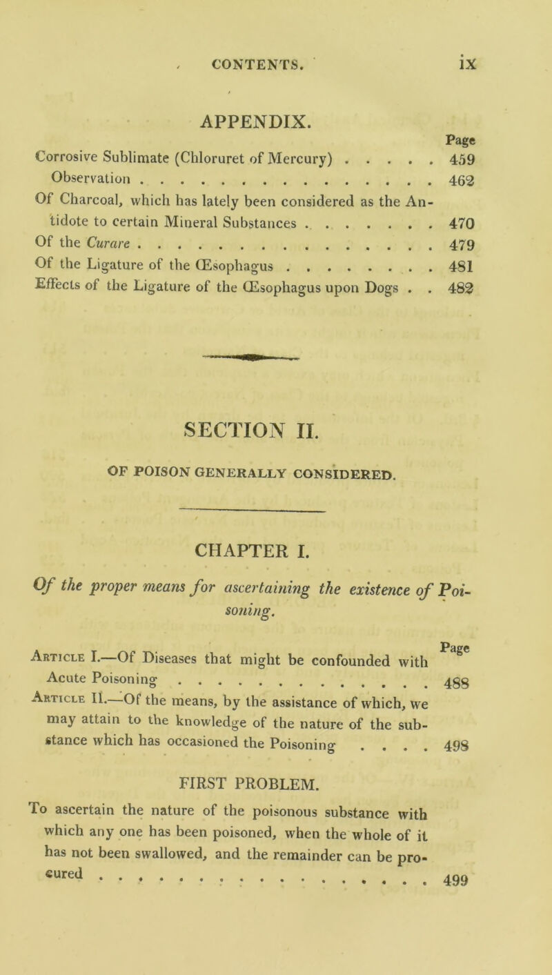 APPENDIX. Page Corrosive Sublimate (Chloruret of Mercury) 459 Observation 462 Of Charcoal, which has lately been considered as the An- tidote to certain Mineral Substances 470 Of the Curare 479 Of the Ligature of the (Esophagus 4SI Effects of the Ligature of the (Esophagus upon Dogs . . 482 SECTION II. OF POISON GENERALLY CONSIDERED. CHAPTER I. Of the proper means for ascertaining the existence of Poi- soning. Article I.—Of Diseases that might be confounded with Acute Poisoning .... Article II. Of the means, by the assistance of which, we may attain to the knowledge of the nature of the sub- stance which has occasioned the Poisoning . . . . Page 488 498 FIRST PROBLEM. To ascertain the nature of the poisonous substance with which any one has been poisoned, when the whole of it has not been swallowed, and the remainder can be pro- cured 499