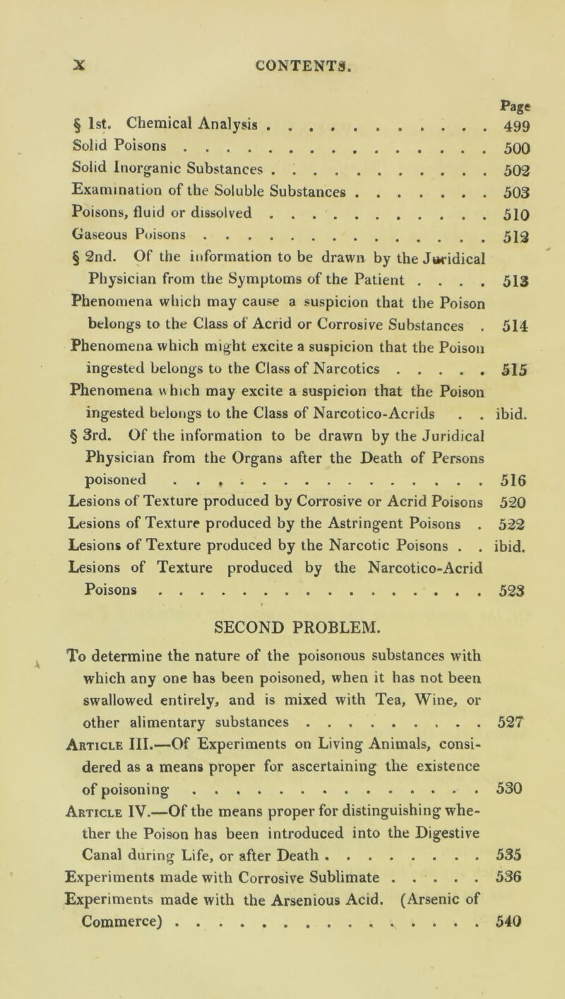 Page § 1st. Chemical Analysis 499 Solid Poisons 500 Solid Inorganic Substances . 502 Examination of the Soluble Substances 503 Poisons, fluid or dissolved 510 Gaseous Poisons 512 § 2nd. Of the information to be drawn by the Juridical Physician from the Symptoms of the Patient .... 513 Phenomena which may cause a suspicion that the Poison belongs to the Class of Acrid or Corrosive Substances . 514 Phenomena which might excite a suspicion that the Poison ingested belongs to the Class of Narcotics 515 Phenomena which may excite a suspicion that the Poison ingested belongs to the Class of Narcotico-Acrids . . ibid. § 3rd. Of the information to be drawn by the Juridical Physician from the Organs after the Death of Persons poisoned 516 Lesions of Texture produced by Corrosive or Acrid Poisons 520 Lesions of Texture produced by the Astringent Poisons . 522 Lesions of Texture produced by the Narcotic Poisons . . ibid. Lesions of Texture produced by the Narcotico-Acrid Poisons 523 SECOND PROBLEM. To determine the nature of the poisonous substances with which any one has been poisoned, when it has not been swallowed entirely, and is mixed with Tea, Wine, or other alimentary substances . . 527 Article III.—Of Experiments on Living Animals, consi- dered as a means proper for ascertaining the existence of poisoning 530 Article IV.—Of the means proper for distinguishing whe- ther the Poison has been introduced into the Digestive Canal during Life, or after Death 535 Experiments made with Corrosive Sublimate 536 Experiments made with the Arsenious Acid. (Arsenic of Commerce) . . . . 540