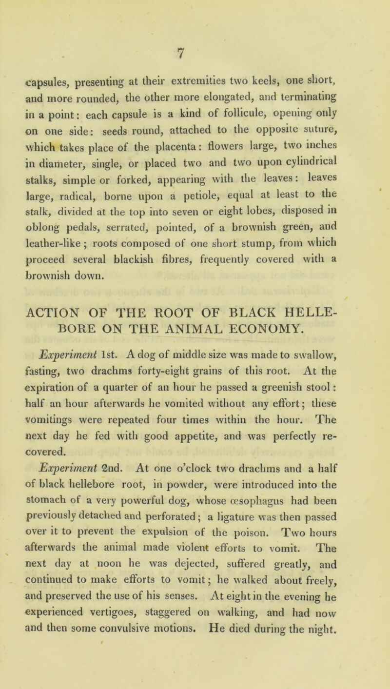 capsules, presenting at their extremities two keels, one short, and more rounded, the other more elongated, and terminating in a point: each capsule is a kind of follicule, opening only on one side: seeds round, attached to the opposite suture, which takes place of the placenta: flowers large, two inches in diameter, single, or placed two and two upon cylindrical stalks, simple or forked, appearing with the leaves: leaves large, radical, borne upon a petiole, equal at least to the stalk, divided at the top into seven or eight lobes, disposed in oblong pedals, serrated, pointed, of a brownish green, and leather-like ; roots composed of one short stump, from which proceed several blackish fibres, frequently covered with a brownish down. ACTION OF THE ROOT OF BLACK HELLE- BORE ON THE ANIMAL ECONOMY. Experiment 1st. A dog of middle size was made to swallow', fasting, two drachms forty-eight grains of this root. At the expiration of a quarter of an hour he passed a greenish stool: half an hour afterwards he vomited without any effort; these vomitings were repeated four times within the hour. The next day he fed with good appetite, and was perfectly re- covered. Experiment 2nd. At one o’clock two drachms and a half of black hellebore root, in powder, were introduced into the stomach of a very powerful dog, whose oesophagus had been previously detached and perforated ; a ligature was then passed over it to prevent the expulsion of the poison. Two hours afterwards the animal made violent efforts to vomit. The next day at noon he was dejected, suffered greatly, and continued to make efforts to vomit; he walked about freely, and preserved the use of his senses. At eight in the evening he experienced vertigoes, staggered on walking, and had now and then some convulsive motions. He died during the night.