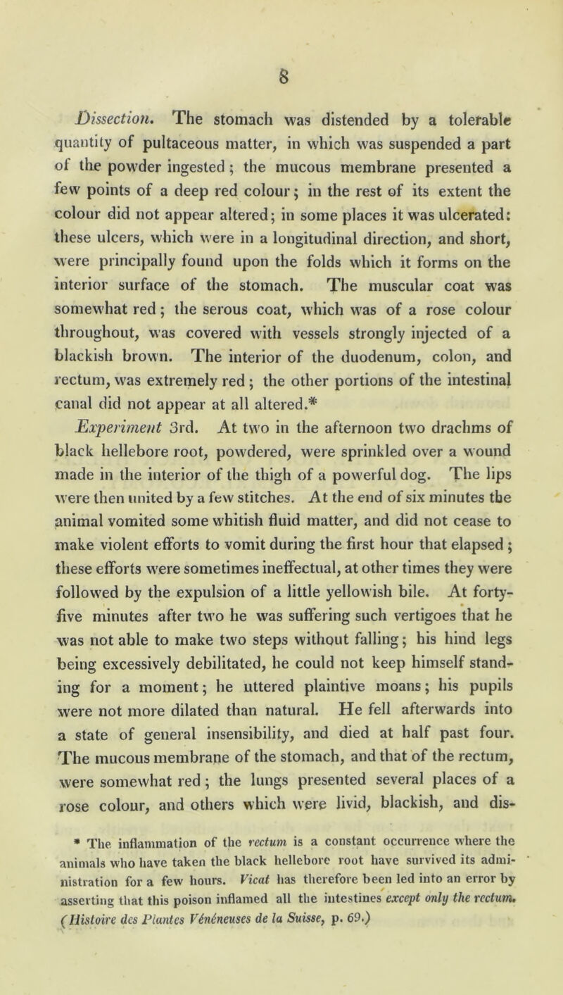 Dissection. The stomach was distended by a tolerable quantity of pultaceous matter, in which was suspended a part of the powder ingested; the mucous membrane presented a few points of a deep red colour; in the rest of its extent the colour did not appear altered; in some places it was ulcerated: these ulcers, which were in a longitudinal direction, and short, were principally found upon the folds which it forms on the interior surface of the stomach. The muscular coat was somewhat red; the serous coat, which was of a rose colour throughout, was covered with vessels strongly injected of a blackish brown. The interior of the duodenum, colon, and rectum, was extremely red ; the other portions of the intestinal canal did not appear at all altered.* Experiment 3rd. At two in the afternoon two drachms of black hellebore root, powdered, were sprinkled over a wound made in the interior of the thigh of a powerful dog. The lips were then united by a few stitches. At the end of six minutes the animal vomited some whitish fluid matter, and did not cease to make violent efforts to vomit during the first hour that elapsed ; these efforts were sometimes ineffectual, at other times they were followed by the expulsion of a little yellowish bile. At forty- five minutes after two he was suffering such vertigoes that he was not able to make two steps without falling; his hind legs being excessively debilitated, he could not keep himself stand- ing for a moment; he uttered plaintive moans; his pupils were not more dilated than natural. He fell afterwards into a state of general insensibility, and died at half past four. The mucous membrane of the stomach, and that of the rectum, were somewhat red; the lungs presented several places of a rose colour, and others which were livid, blackish, and dis- * The inflammation of the rectum is a constant occurrence where the animals who have taken the black hellebore root have survived its admi- nistration for a few hours. Vicat has therefore been led into an error by asserting that this poison inflamed all the intestines except only the rectum. (Iiistoire dcs Plantes VMneuses de la Suisse, p. 69.)