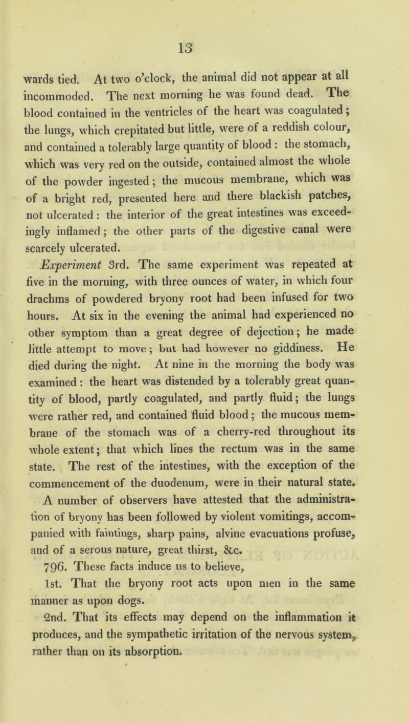wards tied. At two o’clock, the animal did not appear at all incommoded. The next morning he was found dead. The blood contained in the ventricles of the heart was coagulated } the lungs, which crepitated but little, were of a reddish colour, and contained a tolerably large quantity of blood : the stomach, which was very red on the outside, contained almost the whole of the powder ingested; the mucous membrane, which was of a bright red, presented here and there blackish patches, not ulcerated : the interior of the great intestines w’as exceed- ingly inflamed; the other parts of the digestive canal were scarcely ulcerated. Experiment 3rd. The same experiment was repeated at five in the morning, with three ounces of water, in which four drachms of powdered bryony root had been infused for two hours. At six in the evening the animal had experienced no other symptom than a great degree of dejection; he made little attempt to move; but bad however no giddiness. He died during the night. At nine in the morning the body was examined : the heart was distended by a tolerably great quan- tity of blood, partly coagulated, and partly fluid; the lungs were rather red, and contained fluid blood ; the mucous mem- brane of the stomach was of a cherry-red throughout its whole extent; that which lines the rectum was in the same state. The rest of the intestines, with the exception of the commencement of the duodenum, were in their natural state. A number of observers have attested that the administra- tion of bryony has been followed by violent vomitings, accom- panied with faintings, sharp pains, alvine evacuations profuse, and of a serous nature, great thirst, &c. 796. These facts induce us to believe, 1st. That the bryony root acts upon men in the same manner as upon dogs. 2nd. That its effects may depend on the inflammation it produces, and the sympathetic irritation of the nervous system^ rather than on its absorption.