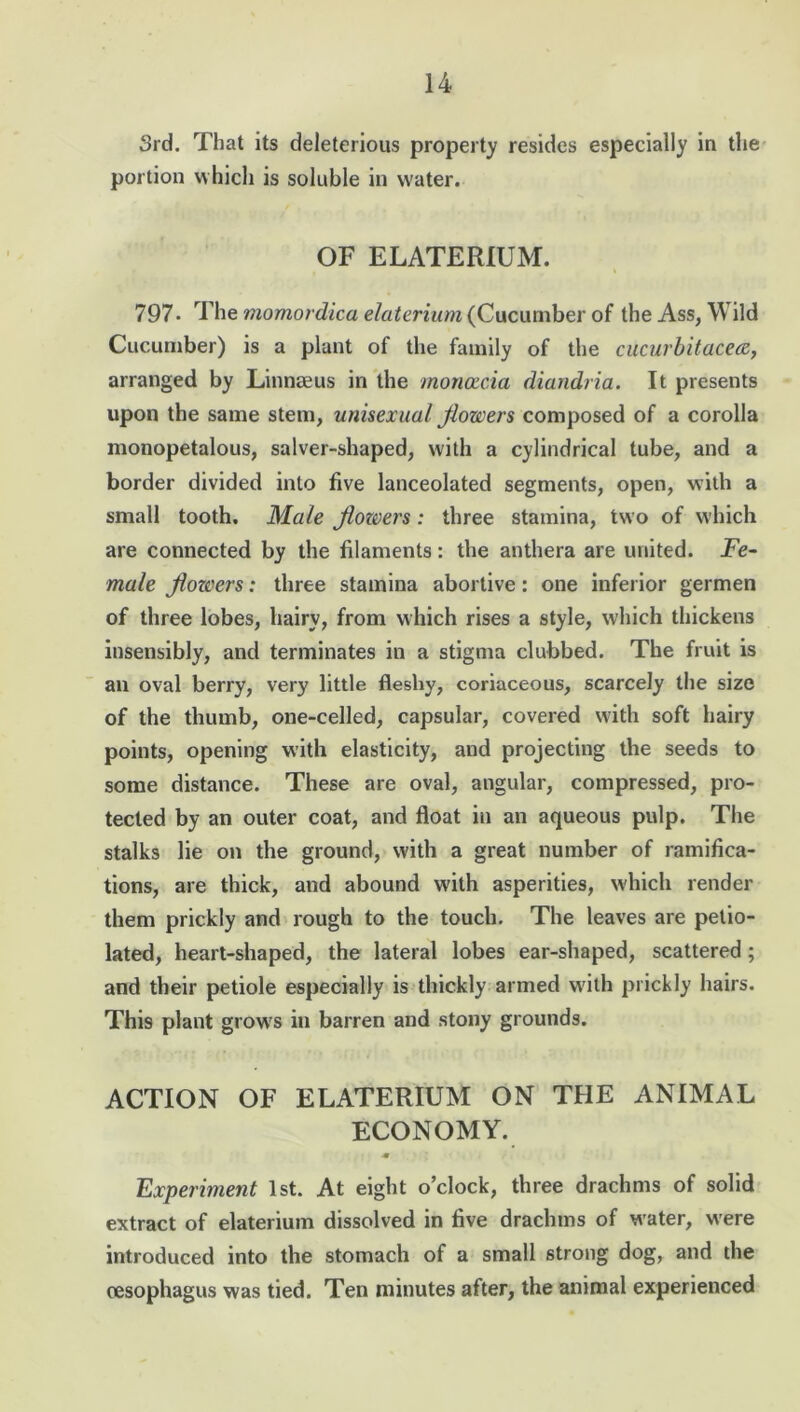 3rd. That its deleterious property resides especially in the portion which is soluble in water. OF ELATERIUM. 797• The momordica elaterium (Cucumber of the Ass, Wild Cucumber) is a plant of the family of the cucurbit'acea, arranged by Linnaeus in the moncccia diandria. It presents upon the same stem, unisexual jlowers composed of a corolla monopetalous, salver-shaped, with a cylindrical tube, and a border divided into five lanceolated segments, open, with a small tooth. Male jloz&ers: three stamina, two of which are connected by the filaments: the anthera are united. Fe- male jlowers: three stamina abortive: one inferior germen of three lobes, hairy, from which rises a style, which thickens insensibly, and terminates in a stigma clubbed. The fruit is an oval berry, very little fleshy, coriaceous, scarcely the size of the thumb, one-celled, capsular, covered with soft hairy points, opening with elasticity, and projecting the seeds to some distance. These are oval, angular, compressed, pro- tected by an outer coat, and float in an aqueous pulp. The stalks lie on the ground, with a great number of ramifica- tions, are thick, and abound with asperities, which render them prickly and rough to the touch. The leaves are petio- lated, heart-shaped, the lateral lobes ear-shaped, scattered; and their petiole especially is thickly armed with prickly hairs. This plant grow's in barren and stony grounds. ACTION OF ELATERIUM ON THE ANIMAL ECONOMY. ■m Experiment 1st. At eight o’clock, three drachms of solid extract of elaterium dissolved in five drachms of water, were introduced into the stomach of a small strong dog, and the oesophagus was tied. Ten minutes after, the animal experienced