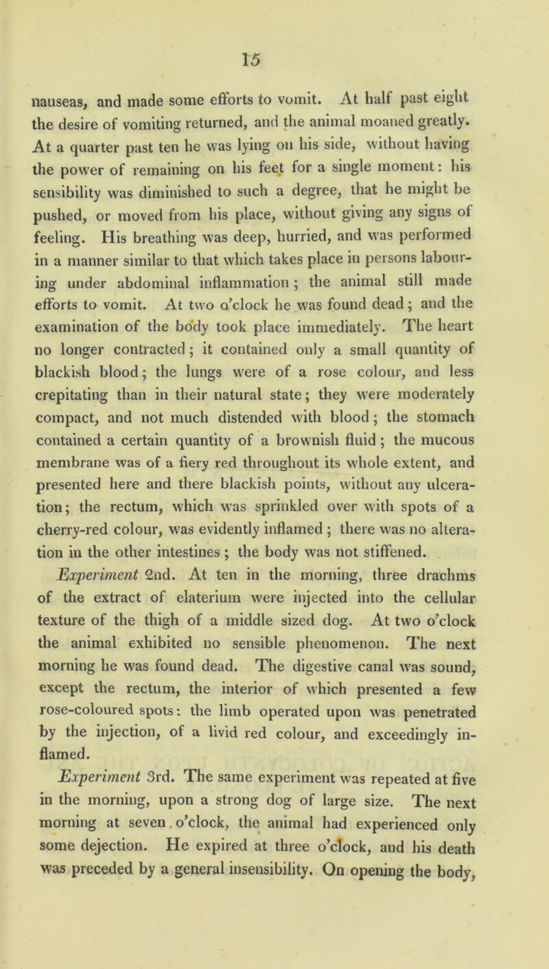 nauseas, and made some efforts to vomit. At halt past eight the desire of vomiting returned, and the animal moaned greatly. At a quarter past ten he was lying on his side, without having the power of remaining on his feet for a single moment: his sensibility was diminished to such a degree, that he might be pushed, or moved from his place, without giving any signs of feeling. His breathing was deep, hurried, and was performed in a manner similar to that which takes place in persons labour- ing under abdominal inflammation; the animal still made efforts to vomit. At two o’clock he was found dead; and the examination of the body took place immediately. The heart no longer contracted; it contained only a small quantity of blackish blood ; the lungs were of a rose colour, and less crepitating than in their natural state; they were moderately compact, and not much distended with blood ; the stomach contained a certain quantity of a brownish fluid ; the mucous membrane was of a fiery red throughout its whole extent, and presented here and there blackish points, without any ulcera- tion; the rectum, which was sprinkled over with spots of a cherry-red colour, wras evidently inflamed ; there was no altera- tion in the other intestines; the body was not stiffened. Experiment 2nd. At ten in the morning, three drachms of the extract of elaterium were injected into the cellular texture of the thigh of a middle sized dog. At two o’clock the animal exhibited no sensible phenomenon. The next morning he was found dead. The digestive canal w'as sound, except the rectum, the interior of which presented a few rose-coloured spots: the limb operated upon w'as penetrated by the injection, of a livid red colour, and exceedingly in- flamed. Experiment 3rd. The same experiment w'as repeated at five in the morning, upon a strong dog of large size. The next morning at seven. o’clock, the animal had experienced only some dejection. He expired at three o’clock, and his death was preceded by a general insensibility. On opening the body.