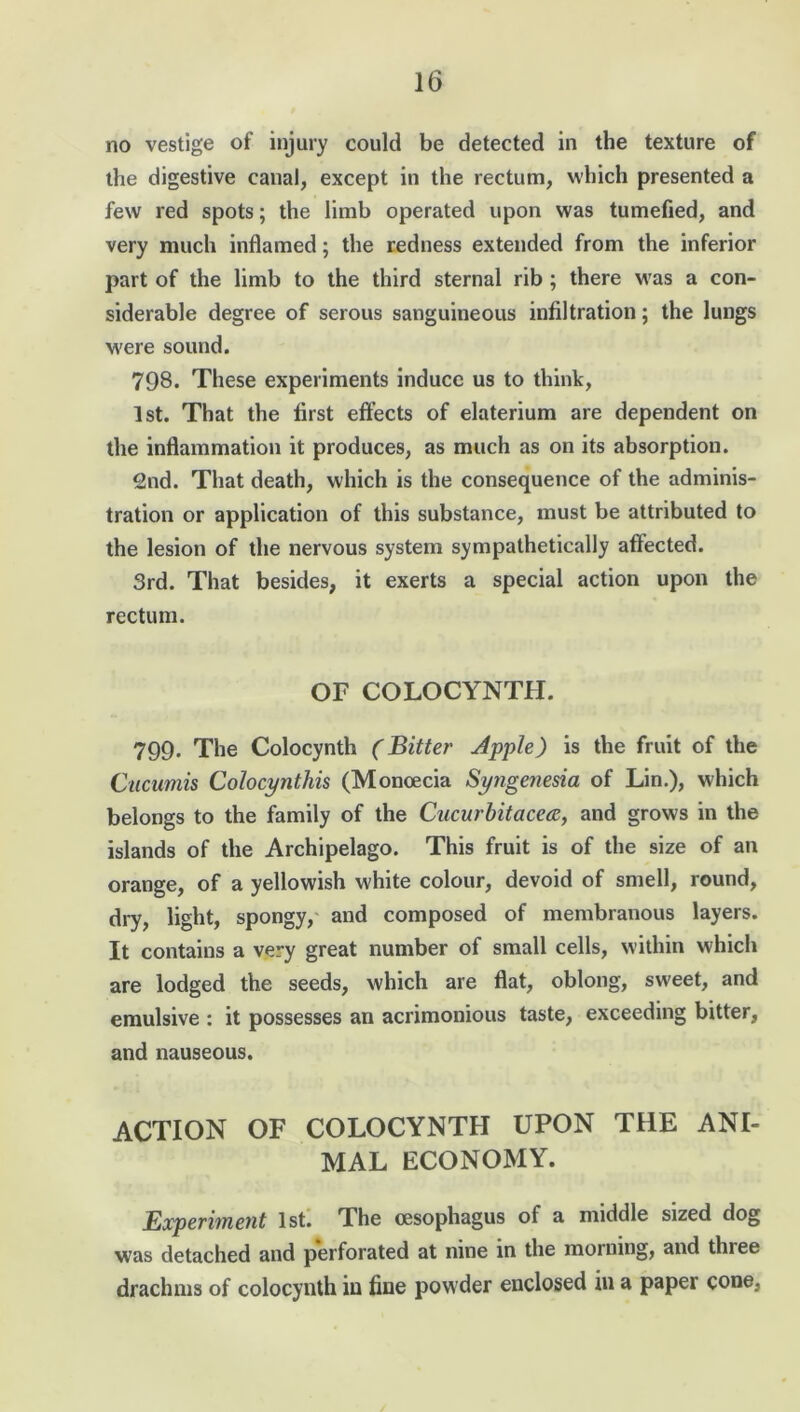 no vestige of injury could be detected in the texture of the digestive canal, except in the rectum, which presented a few red spots; the limb operated upon was tumefied, and very much inflamed; the redness extended from the inferior part of the limb to the third sternal rib ; there was a con- siderable degree of serous sanguineous infiltration; the lungs were sound. 798. These experiments induce us to think, 1st. That the first effects of elaterium are dependent on the inflammation it produces, as much as on its absorption. 2nd. That death, which is the consequence of the adminis- tration or application of this substance, must be attributed to the lesion of the nervous system sympathetically affected. 3rd. That besides, it exerts a special action upon the rectum. OF COLOCYNTH. 799. The Colocynth (Bitter Apple) is the fruit of the Cucumis Colocynthis (Monoecia Syngenesia of Lin.), which belongs to the family of the Cucurbitacea, and grows in the islands of the Archipelago. This fruit is of the size of an orange, of a yellowish white colour, devoid of smell, round, dry, light, spongy, and composed of membranous layers. It contains a very great number of small cells, within which are lodged the seeds, which are flat, oblong, sweet, and emulsive : it possesses an acrimonious taste, exceeding bitter, and nauseous. ACTION OF COLOCYNTH UPON THE ANI- MAL ECONOMY. Experiment 1st. The oesophagus of a middle sized dog was detached and perforated at nine in the morning, and three drachms of colocynth in fine powder enclosed in a paper cone,