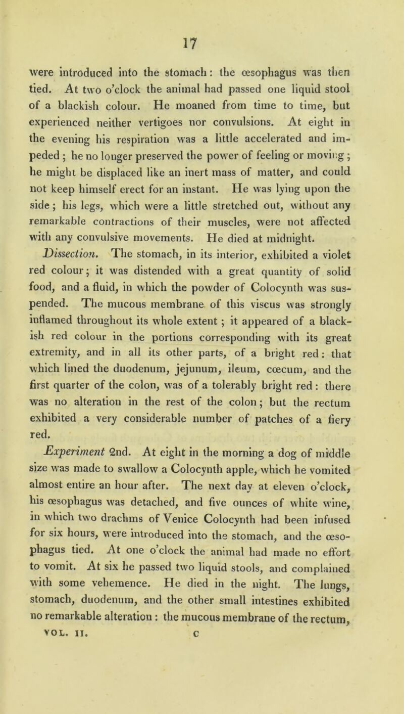 were introduced into the 9tomach: the oesophagus was then tied. At two o’clock the animal had passed one liquid stool of a blackish colour. He moaned from time to time, but experienced neither vertigoes nor convulsions. At eight in the evening his respiration was a little accelerated and im- peded ; he no longer preserved the power of feeling or moving; he might be displaced like an inert mass of matter, and could not keep himself erect for an instant. He was lying upon the side; his legs, which were a little stretched out, without any remarkable contractions of their muscles, were not affected with any convulsive movements. He died at midnight. Dissection. The stomach, in its interior, exhibited a violet red colour; it was distended with a great quantity of solid food, and a fluid, in which the powder of Colocynth was sus- pended. The mucous membrane of this viscus was strongly inflamed throughout its whole extent ; it appeared of a black- ish red colour in the portions corresponding with its great extremity, and in all its other parts, of a bright red: that which lined the duodenum, jejunum, ileum, ccecum, and the first quarter of the colon, was of a tolerably bright red : there was no alteration in the rest of the colon; but the rectum exhibited a very considerable number of patches of a fiery red. Experiment 2nd. At eight in the morning a dog of middle size was made to swallow a Colocynth apple, which he vomited almost entire an hour after. The next day at eleven o’clock, his oesophagus was detached, and five ounces of white wine, in which two drachms of Venice Colocynth had been infused for six hours, were introduced into the stomach, and the oeso- phagus tied. At one o clock the animal had made no effort to vomit. At six he passed tw'o liquid stools, and complained with some vehemence. He died in the night. The lungs, stomach, duodenum, and the other small intestines exhibited no remarkable alteration : the mucous membrane of the rectum, VOL. ii. c