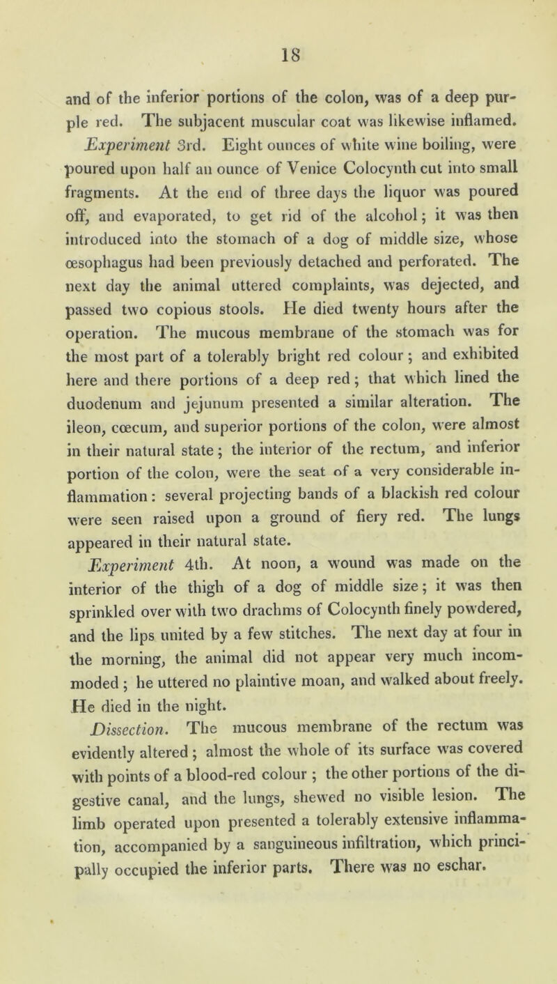 and of the inferior portions of the colon, was of a deep pur- ple red. The subjacent muscular coat was likewise inflamed. Experiment 3rd. Eight ounces of white wine boiling, were poured upon half an ounce of Venice Colocynthcut into small fragments. At the end of three days the liquor was poured off, and evaporated, to get rid of the alcohol; it was then introduced into the stomach of a dog of middle size, whose oesophagus had been previously detached and perforated. The next day the animal uttered complaints, was dejected, and passed two copious stools. He died twenty hours after the operation. The mucous membrane of the stomach was for the most part of a tolerably bright red colour ; and exhibited here and there portions of a deep red ; that which lined the duodenum and jejunum presented a similar alteration. The ileon, coecum, and superior portions of the colon, were almost in their natural state; the interior of the rectum, and inferior portion of the colon, were the seat of a very considerable in- flammation : several projecting bands of a blackish red colour were seen raised upon a ground of fiery red. The lungs appeared in their natural state. Experiment 4lh. At noon, a wound was made on the interior of the thigh of a dog of middle size; it was then sprinkled over with two drachms of Colocynth finely powdered, and the lips united by a few stitches. The next day at four in the morning, the animal did not appear very much incom- moded ; he uttered no plaintive moan, and walked about freely. He died in the night. Dissection. The mucous membrane of the rectum was evidently altered ; almost the whole of its surface was covered with points of a blood-red colour ; the other portions of the di- gestive canal, and the lungs, shewed no visible lesion. The limb operated upon presented a tolerably extensive inflamma- tion, accompanied by a sanguineous infiltration, which princi- pally occupied the inferior parts. There was no eschar.