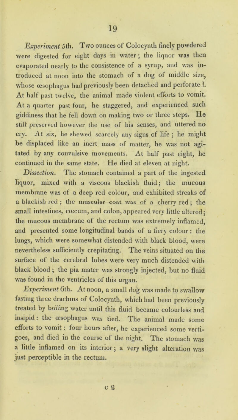 Experiment 5th. Two ounces of Colocynth finely powdered were digested for eight days in water; the liquor was then evaporated nearly to the consistence of a syrup, and was in- troduced at noon into the stomach of a dog of middle size, whose oesophagus had previously been detached and perforated. At half past twelve, the animal made violent efforts to vomit. At a quarter past four, he staggered, and experienced such giddiness that he fell down on making two or three steps. He still preserved however the use of his senses, and uttered no cry. At six, he shewed scarcely any signs of life ; he might be displaced like an inert mass of matter, he was not agi- tated by any convulsive movements. At half past eight, he continued in the same state. He died at eleven at night. Dissection. The stomach contained a part of the ingested liquor, mixed with a viscous blackish fluid; the mucous membrane was of a deep red colour, and exhibited streaks of a blackish red ; the muscular coat was of a cherry red; the small intestines, ccecum, and colon, appeared very little altered; the mucous membrane of the rectum w7as extremely inflamed, and presented some longitudinal bands of a fiery colour: the lungs, which were somewhat distended with black blood, w'ere nevertheless sufficiently crepitating. The veins situated on the surface of the cerebral lobes were very much distended wTith black blood ; the pia mater w'as strongly injected, but no fluid was found in the ventricles of this organ. Experiment 6th. At noon, a small dog was made to swallow fasting three drachms of Colocynth, which had been previously treated by boiling water until this fluid became colourless and insipid: the oesophagus was tied. The animal made some efforts to vomit: four hours after, he experienced some verti- goes, and died in the course of the night. The stomach was a little inflamed on its interior; a very slight alteration was just perceptible in the rectum. c 2