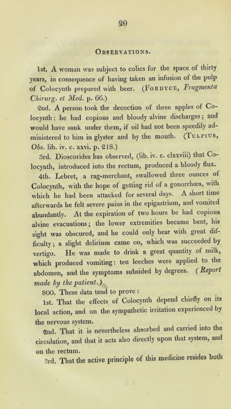 Observations. 1st. A woman was subject to colics for the space of thirty years, in consequence of having taken an infusion of the pulp of Colocynth prepared with beer. (Fordyce, Fragment a Chirurg. el Med. p. 66.) 2nd. A person took the decoction of three apples of Co- locynth : he had copious and bloody alvine discharges; and would have sunk under them, if oil had not been speedily ad- ministered to him in glyster and by the mouth. (Tulpius, Obs. lib. iv. c. xxvi. p. 218.) 3rd. Dioscorides has observed, (lib. iv. c. clxxviii) that Co- locynth, introduced into the rectum, produced a bloody flux. 4th. Lebret, a rag-merchant, swallowed three ounces of Colocynth,. with the hope of getting rid of a gonorrhoea, with which he had been attacked for several days. A short time afterwards he felt severe pains in the epigastrium, and vomited abundantly. At the expiration of two hours he had copious* alvine evacuations; the lower extremities became bent, his sight was obscured, and he could only hear with great dif- ficulty ; a slight delirium came on, which was succeeded by vertigo. He was made to drink a great quantity of milk, which produced vomiting: ten leeches were applied to the abdomen, and the symptoms subsided by degrees. (Report made by the patient.) 800. These data tend to prove : 1st. That the effects of Colocynth depend chiefly on its local action, and on the sympathetic irritation experienced by the nervous system. 2nd. That it is nevertheless absorbed and carried into the circulation, and that it acts also directly upon that system, and on the rectum. 3rd. That the active principle of this medicine resides both