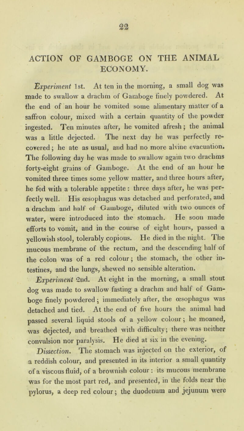 ACTION OF GAMBOGE ON THE ANIMAL ECONOMY. Experiment 1st. At ten in the morning, a small dog was made to swallow a drachm of Gamboge finely powdered. At the end of an hour he vomited some alimentary matter of a saffron colour, mixed with a certain quantity of the powder ingested. Ten minutes after, he vomited afresh; the animal was a little dejected. The next day he was perfectly re- covered ; he ate as usual, and had no more alvine evacuation. The following day he was made to swallow again two drachms forty-eight grains of Gamboge. At the end of an hour he vomited three times some yellow matter, and three hours after, he fed with a tolerable appetite : three days after, he was per- fectly well. His oesophagus was detached and perforated, and a drachm and half of Gamboge, diluted with two ounces of water, were introduced into the stomach. He soon made efforts to vomit, and in the course of eight hours, passed a yellowish stool, tolerably copious. He died in the night. The mucous membrane of the rectum, and the descending half of the colon was of a red colour; the stomach, the other in- testines, and the lungs, shewed no sensible alteration. Experiment 2nd. At eight in the morning, a small stout dog was made to swallow fasting a drachm and half of Gam- boge finely powdered; immediately after, the oesophagus wTas detached and tied. At the end of five hours the animal had passed several liquid stools of a yellow colour; he moaned, was dejected, and breathed with difficulty; there was neither convulsion nor paralysis. He died at six in the evening. Dissection. The stomach was injected on the exterior, of a reddish colour, and presented in its interior a small quantity of a viscous fluid, of a brownish colour : its mucous membrane was for the most part red,, and presented, in the folds near the pylorus, a deep red colour; the duodenum and jejunum were