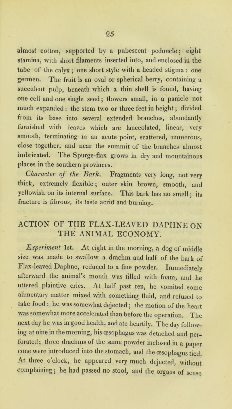 almost cotton, supported by a pubescent peduncle; eight stamina, with short filaments inserted into, and enclosed in the tube of the calyx; one short style with a headed stigma: one germen. The fruit is an oval or spherical berry, containing a succulent pulp, beneath which a thin shell is found, having one cell and one single seed; flowers small, in a panicle not much expanded : the stem two or three feet in height; divided from its base into several extended branches, abundantly furnished with leaves which are lanceolated, linear, very smooth, terminating in an acute point, scattered, numerous, close together, and near the summit of the branches almost imbricated. The Spurge-flax grows in dry and mountainous places in the southern provinces. Character of the Bark. Fragments very long, not very thick, extremely flexible; outer skin brown, smooth, and yellowish on its internal surface. This bark has no smell; its fracture is fibrous, its taste acrid and burning. ACTION OF THE FLAX-LEAVED DAPHNE ON THE ANIMAL ECONOMY. Experiment 1st. At eight in the morning, a dog of middle size was made to swallow a drachm and half of the bark of Flax-leaved Daphne, reduced to a fine powder. Immediately afterward the animal’s mouth was filled with foam, and he uttered plaintive cries. At half past ten, he vomited some alimentary matter mixed with something fluid, and refused to take food : he was somewhat dejected ; the motion of the heart was somewhat more accelerated than before the operation. The next day he was in good health, and ate heartily. The day follow- ing at nine in the morning, his oesophagus was detached and per- forated; three drachms of the same powder inclosed in a paper cone were introduced into the stomach, and the oesophagus tied. At three o’clock, he appeared very much dejected, without complaining; he had passed no stool, and the organs of sense