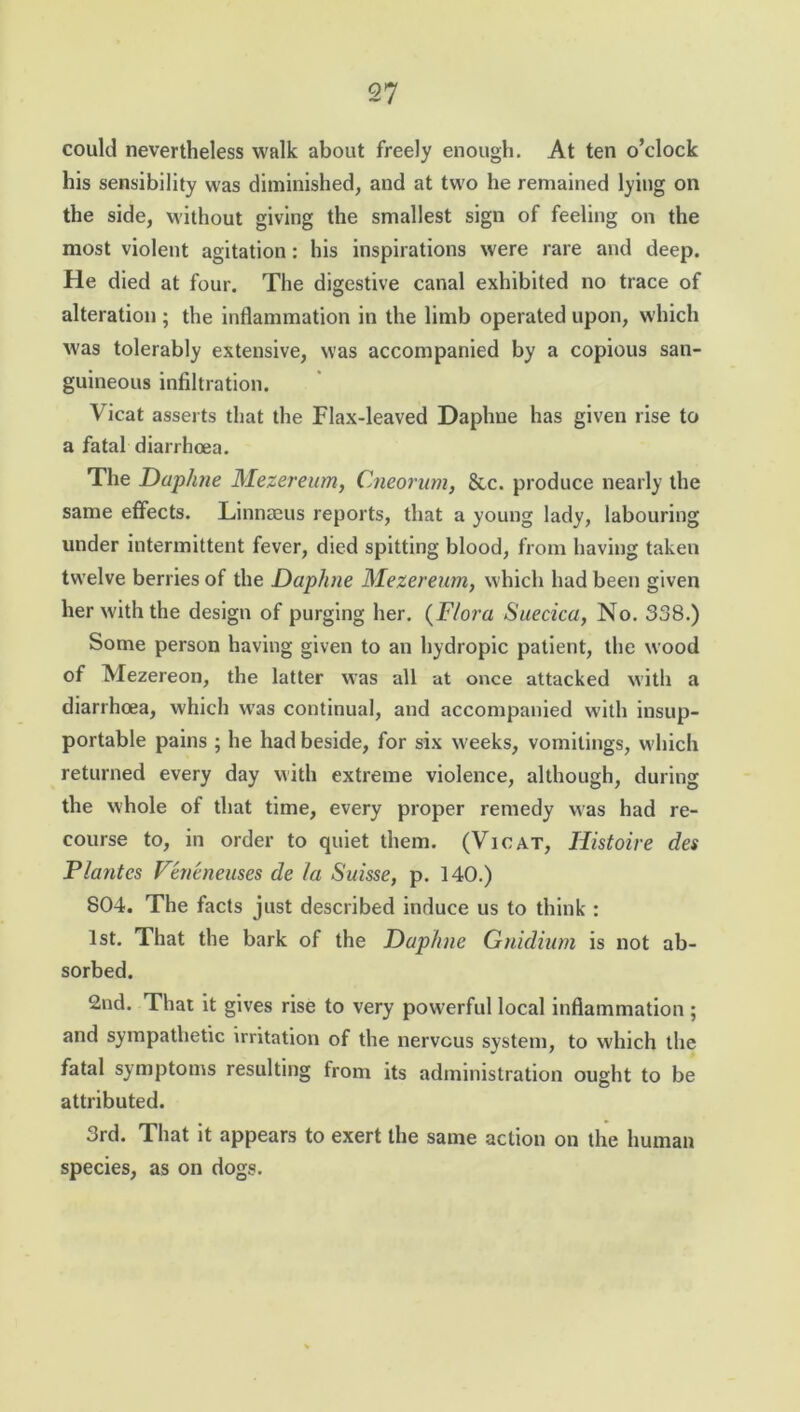could nevertheless walk about freely enough. At ten o’clock his sensibility was diminished, and at two he remained lying on the side, without giving the smallest sign of feeling on the most violent agitation: his inspirations were rare and deep. He died at four. The digestive canal exhibited no trace of alteration ; the inflammation in the limb operated upon, which was tolerably extensive, was accompanied by a copious san- guineous infiltration. Vicat asserts that the Flax-leaved Daphne has given rise to a fatal diarrhoea. The Daphne Mezereum, Cneorum, &c. produce nearly the same effects. Linnaeus reports, that a young lady, labouring under intermittent fever, died spitting blood, from having taken twelve berries of the Daphne Mezereum, which had been given her with the design of purging her. (Flora Suecica, No. 338.) Some person having given to an hydropic patient, the wood of Mezereon, the latter was all at once attacked with a diarrhoea, which was continual, and accompanied with insup- portable pains ; he had beside, for six weeks, vomitings, which returned every day with extreme violence, although, during the whole of that time, every proper remedy was had re- course to, in order to quiet them. (Vicat, Iiistoire des Plantes Veneneuses de la Suisse, p. 140.) 804. The facts just described induce us to think : 1st. That the bark of the Daphne Gnidium is not ab- sorbed. 2nd. That it gives rise to very powerful local inflammation ; and sympathetic irritation of the nervous system, to which the fatal symptoms resulting from its administration ought to be attributed. 3rd. That it appears to exert the same action on the human species, as on dogs.