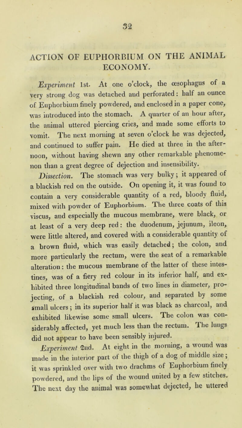 ACTION OF EUPHORBIUM ON THE ANIMAL ECONOMY. Experiment 1st. At one o’clock, the oesophagus of a very strong dog was detached and perforated: half an ounce of Euphorbium finely powdered, and enclosed in a paper cone, was introduced into the stomach. A quarter of an hour after, the animal uttered piercing crie3, and made some efforts to vomit. The next morning at seven o’clock he was dejected, and continued to suffer pain. He died at three in the after- noon, without having shewn any other remarkable phenome- non than a great degree of dejection and insensibility. Dissection. The stomach was very bulky; it appealed of a blackish red on the outside. On opening it, it was found to contain a very considerable quantity of a red, bloody fluid, mixed with powder of Euphorbium. The three coats of this viscus, and especially the mucous membrane, were black, or at least of a very deep red: the duodenum, jejunum, ileon, were little altered, and covered with a considerable quantity of a brown fluid, which was easily detached; the colon, and more particularly the rectum, w ere the seat of a remarkable alteration: the mucous membrane of the latter of these intes- tines, was of a fiery red colour in its inferior half, and ex- hibited three longitudinal bands of two lines in diameter, pro- jecting, of a blackish red colour, and separated by some small ulcers; in its superior half it was black as charcoal, and exhibited likewise some small ulcers. The colon was con- siderably affected, yet much less than the rectum. The lungs did not appear to have been sensibly injured. Experiment 2nd. At eight in the morning, a wound was made in the interior part of the thigh of a dog of middle size; it was sprinkled over with two drachms of Euphorbium finely powdered, and the lips of the wound united by a few stitches. The next day the animal was somewhat dejected, he uttered