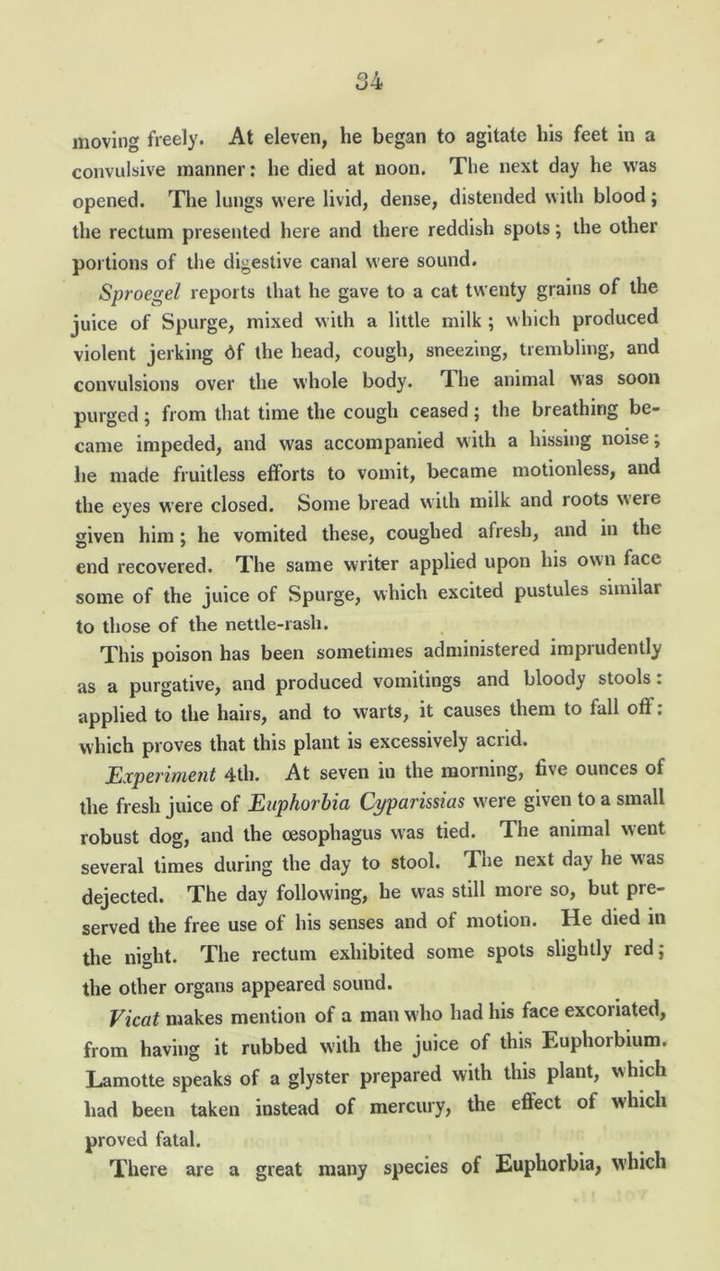 moving freely. At eleven, he began to agitate his feet in a convulsive manner: he died at noon. The next day he was opened. The lungs were livid, dense, distended with blood ; the rectum presented here and there reddish spots; the other portions of the digestive canal were sound. Sproegel reports that he gave to a cat twenty grains of the juice of Spurge, mixed with a little milk ; which produced violent jerking 6f the head, cough, sneezing, trembling, and convulsions over the whole body. The animal was soon purged; from that time the cough ceased; the breathing be- came impeded, and was accompanied with a hissing noise; he made fruitless efforts to vomit, became motionless, and the eyes were closed. Some bread with milk and roots were given him; he vomited these, coughed afresh, and in the end recovered. The same writer applied upon his own face some of the juice of Spurge, which excited pustules similar to those of the nettle-rash. This poison has been sometimes administered imprudently as a purgative, and produced vomitings and bloody stools: applied to the hairs, and to warts, it causes them to fall off. which proves that this plant is excessively acrid. Experiment 4th. At seven in the morning, five ounces of the fresh juice of Euphorbia Cyparissias were given to a small robust dog, and the oesophagus was tied. The animal went several times during the day to stool. The next day he was dejected. The day following, he was still more so, but pre- served the free use of his senses and of motion. He died in the night. The rectum exhibited some spots slightly red; the other organs appeared sound. Vicat makes mention of a man who had his face excoriated, from having it rubbed with the juice of this Euphorbium. Lamotte speaks of a glyster prepared with this plant, which had been taken instead of mercury, the effect of which proved fatal. There are a great many species of Euphorbia, which