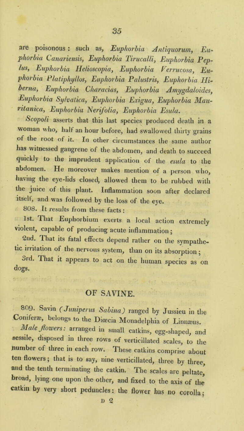 are poisonous : such as, Euphorbia Antiquorum, Eu- phorbia Canariensis, Euphorbia Tirucalli, Euphorbia Pep- lus, Euphorbia Hetioscopia, Euphorbia Verrucosa, Eu- phorbia Platipkyllos, Euphorbia Palustris, Euphorbia Hi- berna, Euphorbia Characias, Euphorbia Amygdaloides, Euphorbia Sy/vatica, Euphorbia Exigua, Euphorbia Mau- ritania, Euphorbia Nerifolia, Euphorbia Esula. Scopo/i asserts that this last species produced death in a woman who, halt an hour before, had swallowed thirty grains of the loot of it. In other circumstances the same author has witnessed gangrene of the abdomen, and death to succeed quickly to the imprudent application of the esula to the abdomen. He moreover makes mention of a person who, having the eye-lids closed, allowed them to be rubbed with the juice of this plant. Inflammation soon after declared itself, and was followed by the loss of the eye. 808. It results from these facts: 1st. That Euphorbium exerts a local action extremely violent, capable of producing acute inflammation; 2nd. 1 hat its fatal effects depend rather on the sympathe- tic irritation of the nervous system, than on its absorption; old. That it appears to act on the human species as on dogs. OF SAVINE. 809. Savin (Juniperus Sabina) ranged by Jussieu in the Conifer®, belongs to the Dicecia Monadelphia of Linnams. Male flowers: arranged in small catkins, egg-shaped, and sessile, disposed in three rows of vertieillated scales, to the number of three in each row. These catkins comprise about ten flowers; that is to say, nine vertieillated, three by three, and the tenth terminating the catkin. The scales are peltate,' broad, lying one upon the other, and fixed to the axis of the catkin by very short peduncles: the flower has no corolla; d 2
