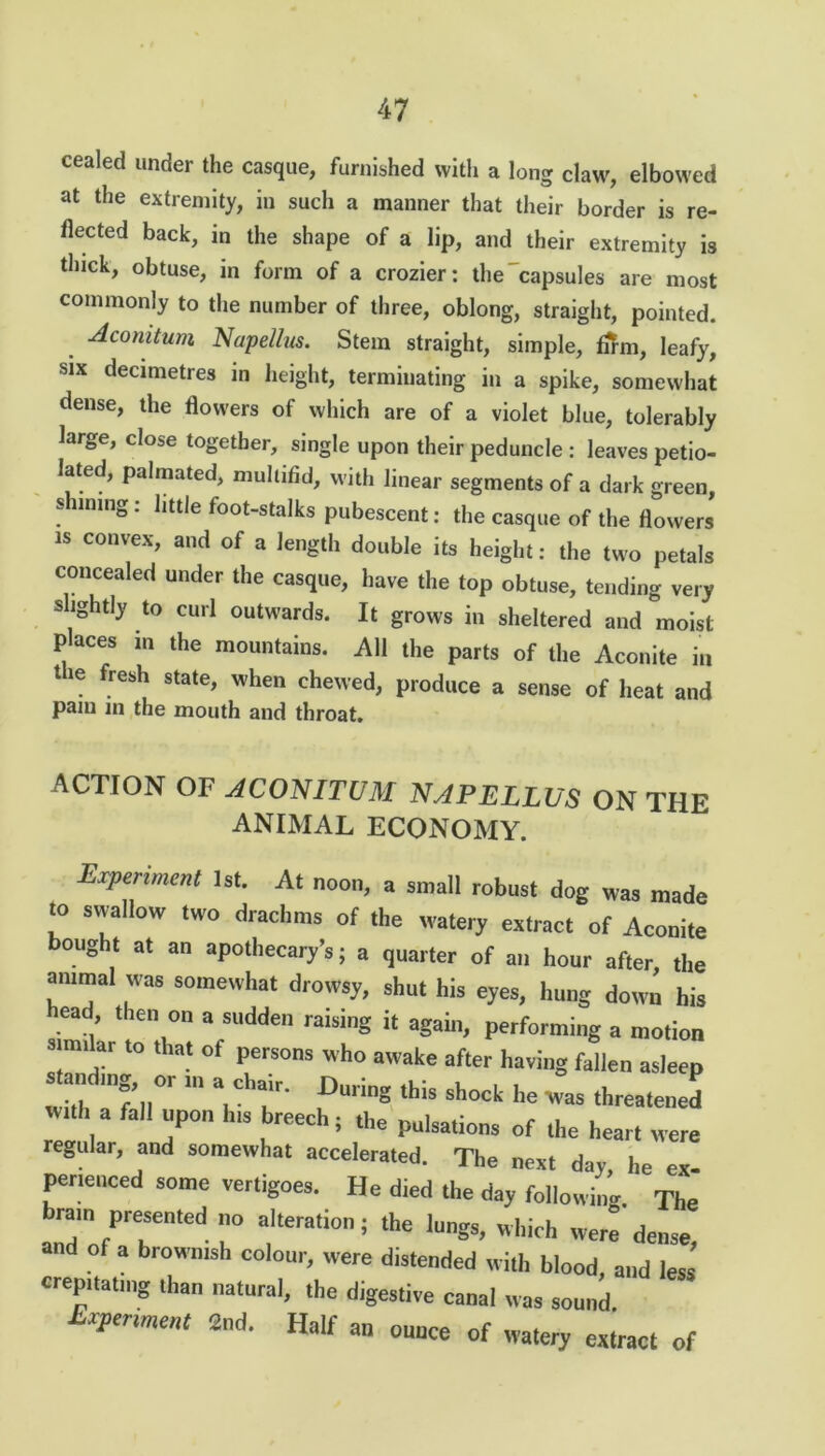 cealed under the casque, furnished with a long claw', elbowed at the extremity, in such a manner that their border is re- flected back, in the shape of a lip, and their extremity is thick, obtuse, in form of a crozier: the capsules are most commonly to the number of three, oblong, straight, pointed. . dcomtum Nap ell us. Stem straight, simple, firm, leafy, six decimetres in height, terminating in a spike, somewhat dense, the flowers of which are of a violet blue, tolerably large, close together, single upon their peduncle : leaves petio- lated, palmated, multifid, with linear segments of a dark green, shining: little foot-stalks pubescent: the casque of the flowers is convex, and of a length double its height: the two petals concealed under the casque, have the top obtuse, tending very slightly to curl outwards. It grows in sheltered and moist places in the mountains. All the parts of the Aconite in tie fresh state, when chewed, produce a sense of heat and pam m the mouth and throat. ACTION OF ACONITUM NAPELLUS ON THE ANIMAL ECONOMY. Experiment 1st. At noon, a small robust dog was made “ S™1,OW ,wo drachms of the watery extract of Aconite bought at an apothecary’s; a quarter of an hour after, the animal was somewhat drowsy, shut his eyes, hung down his ead, then on a sudden raising it again, performing a motion srnnlar to that of persons who awake after having fallen asleep stand,„g, or m a chair. During ,his shock he was tl]r £ 13 ft “PO his breech; the pulsations of the hear, were regular, and somewhat accelerated. The next day he ex penenced some vertigoes. He died the day following The bram presented no alteration; the lungs, which were dense and of a brown,sh colour, were distended with blood, and less crepitating than natural, the digestive canal was sound Experiment 2nd. Half an ounce of watery exiract of
