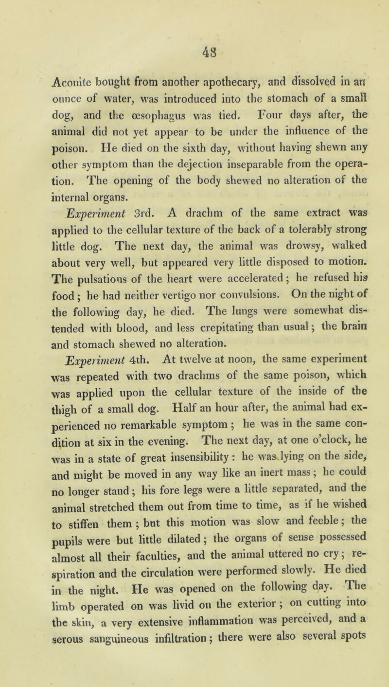 Aconite bought from another apothecary, and dissolved in an ounce of water, was introduced into the stomach of a small dog, and the oesophagus was tied. Four days after, the animal did not yet appear to be under the influence of the poison. He died on the sixth day, without having shewn any other symptom than the dejection inseparable from the opera- tion. The opening of the body shewed no alteration of the internal organs. Experiment 3rd. A drachm of the same extract was applied to the cellular texture of the back of a tolerably strong little dog. The next day, the animal was drowsy, walked about very well, but appeared very little disposed to motion. The pulsations of the heart were accelerated; he refused his food ; he had neither vertigo nor convulsions. On the night of the following day, he died. The lungs were somewhat dis- tended with blood, and less crepitating than usual; the brain and stomach shewed no alteration. Experiment 4th. At twelve at noon, the same experiment was repeated with two drachms of the same poison, which was applied upon the cellular texture of the inside of the thigh of a small dog. Half an hour after, the animal had ex- perienced no remarkable symptom; he was in the same con- dition at six in the evening. The next day, at one o’clock, he was in a state of great insensibility : he was lying on the side, and might be moved in any way like an inert mass; he could no longer stand; his fore legs were a little separated, and the animal stretched them out from time to time, as if he wished to stiffen them ; but this motion was slow and feeble; the pupils were but little dilated; the organs of sense possessed almost all their faculties, and the animal uttered no cry; re- spiration and the circulation were performed slowly. He died in the night. He was opened on the following day. The limb operated on was livid on the exterior ; on cutting into the skin, a very extensive inflammation was percened, and a serous sanguineous infiltration; there were also several spots