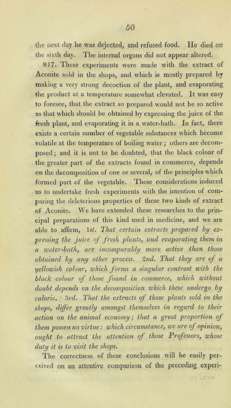 the next day he was dejected, and refused food. He died on the sixth day. The internal organs did not appear altered. 817. These experiments were made with the extract of Aconite sold in the shops, and which is mostly prepared by making a very strong decoction of the plant, and evaporating the product at a temperature somewhat elevated. It was easy to foresee, that the extract so prepared would not be so active as that which should be obtained by expressing the juice of the fresh plant, and evaporating it in a water-bath. In fact, there exists a certain number of vegetable substances which become volatile at the temperature of boiling water; others are decom- posed ; and it is not to be doubted, that the black colour of the greater part of the extracts found in commerce, depends on the decomposition of one or several, of the principles which formed part of the vegetable. These considerations induced us to undertake fresh experiments with the intention of com- paring the deleterious properties of these two kinds of extract of Aconite. We have extended these researches to the prin- cipal preparations of this kind used in medicine, and w'e are able to affirm, \st. That certain extracts prepared bp ex- pressing the juice of fresh plants, and evaporating them in a water-bath, are incomparably more active than those obtained by any other process. 2nd. That they are of a yellowish colour, which forms a singular contrast with the black colour of those found in commerce, which without doubt depends on the decomposition which these undergo by caloric. 3rd. That the extracts of those plants sold in the shops, differ greatly amongst themselves in regard to their action on the animal economy; that a great proportion of them possess no virtue: which circumstance, we are of opinion, ought to attract the attention of those Professors, whose duty it is to visit the shops. The correctness of these conclusions will be easily per- ceived on an attentive comparison of the preceding experi-