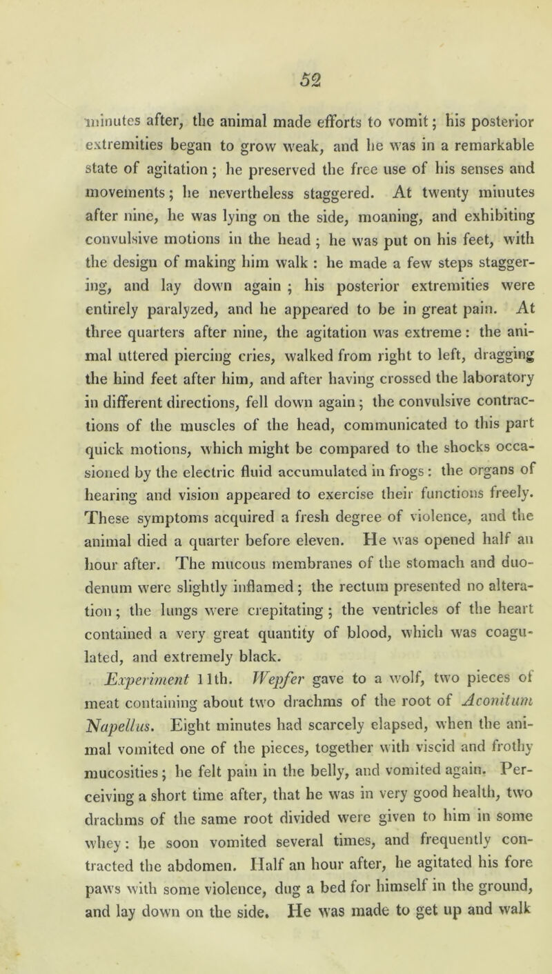 minutes after, the animal made efforts to vomit; his posterior extremities began to grow weak, and he was in a remarkable state of agitation; he preserved the free use of his senses and movements; he nevertheless staggered. At twenty minutes after nine, he was lying on the side, moaning, and exhibiting convulsive motions in the head ; he was put on his feet, with the design of making him walk : he made a few steps stagger- ing, and lay down again ; his posterior extremities were entirely paralyzed, and he appeared to be in great pain. At three quarters after nine, the agitation was extreme: the ani- mal uttered piercing cries, walked from right to left, dragging the hind feet after him, and after having crossed the laboratory in different directions, fell down again; the convulsive contrac- tions of the muscles of the head, communicated to this part quick motions, which might be compared to the shocks occa- sioned by the electric fluid accumulated in frogs : the organs of hearing and vision appeared to exercise their functions freely. These symptoms acquired a fresh degree of violence, and the animal died a quarter before eleven. He was opened half an hour after. The mucous membranes of the stomach and duo- denum were slightly inflamed ; the rectum presented no altera- tion ; the lungs were crepitating ; the ventricles of the heart contained a very great quantity of blood, which was coagu- lated, and extremely black. Experiment 11th. Wepfer gave to a wolf, two pieces ol meat containing about two drachms of the root of Aconituni Napellus. Eight minutes had scarcely elapsed, when the ani- mal vomited one of the pieces, together with viscid and frothy mucosities; he felt pain in the belly, and vomited again. Per- ceiving a short time after, that he wras in very good health, two drachms of the same root divided were given to him in some whey: be soon vomited several times, and frequently con- tracted the abdomen. Half an hour after, he agitated his fore paws with some violence, dug a bed for himself in the ground, and lay down on the side. He was made to get up and walk