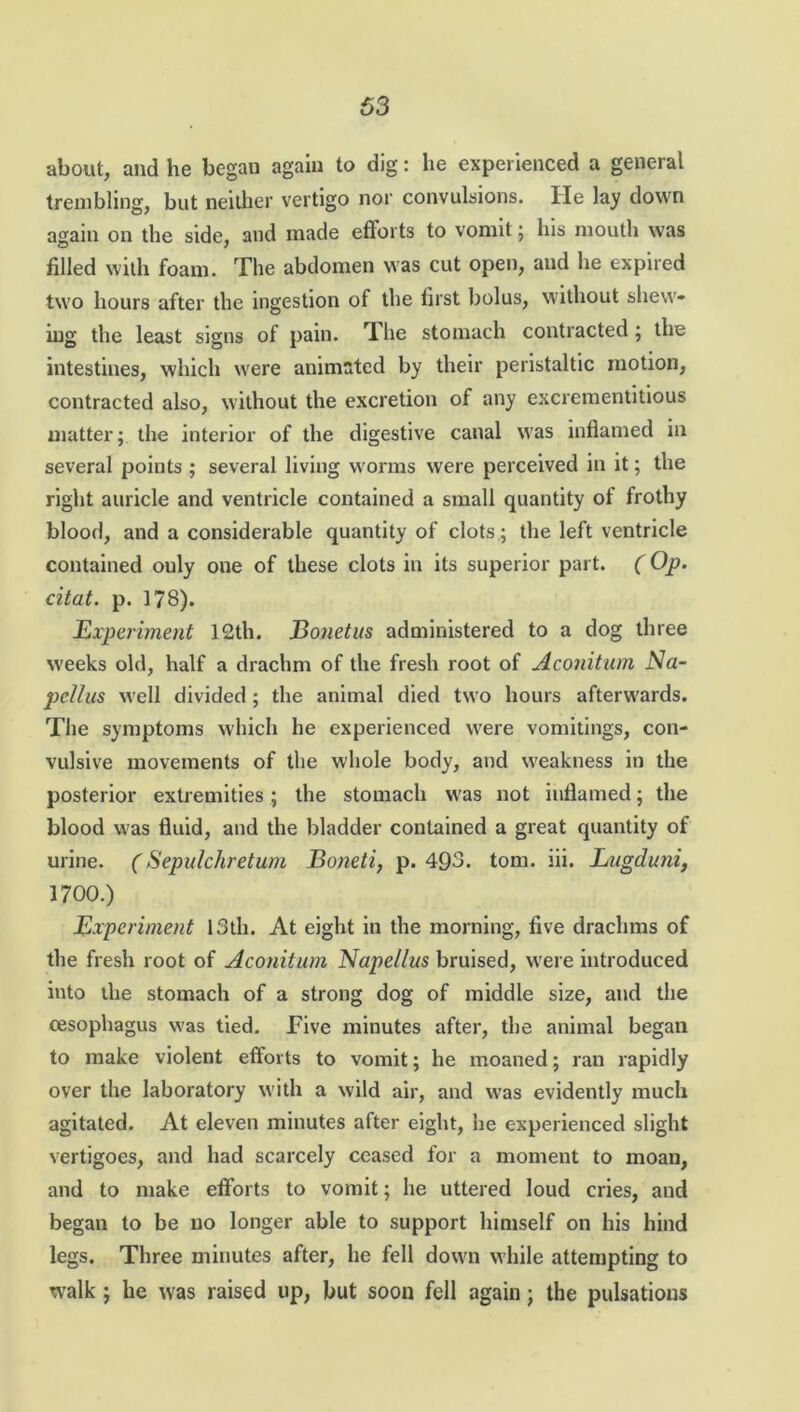 about, and he begau again to dig: he experienced a general trembling, but neither vertigo nor convulsions. He lay down again on the side, and made efforts to vomit; his mouth was filled with foam. The abdomen was cut open, and he expired two hours after the ingestion of the first bolus, without shew- ing the least signs of pain. The stomach contracted ; the intestines, which were animated by their peristaltic motion, contracted also, without the excretion of any excrementitious matter; the interior of the digestive canal was inflamed in several points ; several living worms were perceived in it; the right auricle and ventricle contained a small quantity of frothy blood, and a considerable quantity of clots; the left ventricle contained only one of these clots in its superior part. ( Op. citat. p. 178). Experiment 12th. Bonetus administered to a dog three weeks old, half a drachm of the fresh root of Aconitum Na- pellus well divided ; the animal died two hours afterwards. The symptoms which he experienced were vomitings, con- vulsive movements of the whole body, and weakness in the posterior extremities; the stomach was not inflamed; the blood was fluid, and the bladder contained a great quantity of urine. (Sepulchretum Boneti, p. 493. tom. iii. Lugduni, 1700.) Experiment 13th. At eight in the morning, five drachms of the fresh root of Aconitum Napelius bruised, were introduced into the stomach of a strong dog of middle size, and the oesophagus was tied. Five minutes after, the animal began to make violent efforts to vomit; he moaned; ran rapidly over the laboratory with a wild air, and was evidently much agitated. At eleven minutes after eight, he experienced slight vertigoes, and had scarcely ceased for a moment to moan, and to make efforts to vomit; he uttered loud cries, and began to be no longer able to support himself on his hind legs. Three minutes after, he fell down while attempting to walk ; he was raised up, but soon fell again; the pulsations