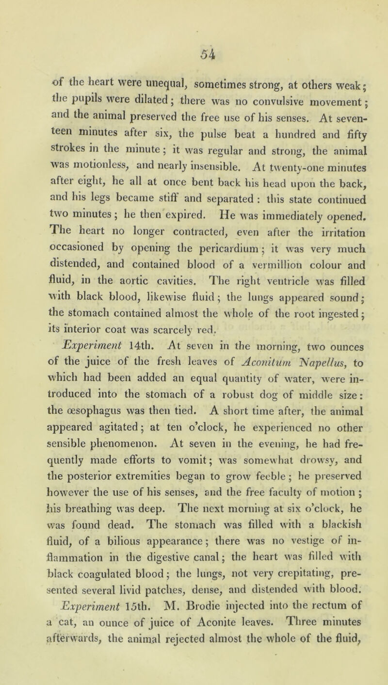 of the heart were unequal, sometimes strong, at others weak; the pupils were dilated; there was no convulsive movement; and the animal preserved the free use of his senses. At seven- teen minutes after six, the pulse beat a hundred and fifty strokes in the minute; it was regular and strong, the animal was motionless, and nearly insensible. At twenty-one minutes after eight, he all at once bent back his head upon the back, and his legs became stiff and separated : this state continued two minutes; he then expired. He was immediately opened. The heart no longer contracted, even after the irritation occasioned by opening the pericardium; it was very much distended, and contained blood of a vermillion colour and fluid, in the aortic cavities. The right ventricle was filled with black blood, likewise fluid ; the lungs appeared sound; the stomach contained almost the whole of the root ingested; its interior coat was scarcely red. Experiment 14th. At seven in the morning, two ounces of the juice of the fresh leaves of Aconitum Nape/lus, to which had been added an equal quantity of water, were in- troduced into the stomach of a robust dog of middle size: the oesophagus was then tied. A short time after, the animal appeared agitated; at ten o’clock, he experienced no other sensible phenomenon. At seven in the evening, he had fre- quently made efforts to vomit; was somewhat drowsy, and the posterior extremities began to grow feeble; he preserved however the use of his senses, and the free faculty of motion ; his breathing was deep. The next morning at six o’clock, he was found dead. The stomach was filled with a blackish fluid, of a bilious appearance; there was no vestige of in- flammation in the digestive canal; the heart was filled with black coagulated blood; the lungs, not very crepitating, pre- sented several livid patches, dense, and distended with blood. Experiment 15th. M. Brodie injected into the rectum of a cat, an ounce of juice of Aconite leaves. Three minutes afterwards, the animal rejected almost the whole of the fluid,