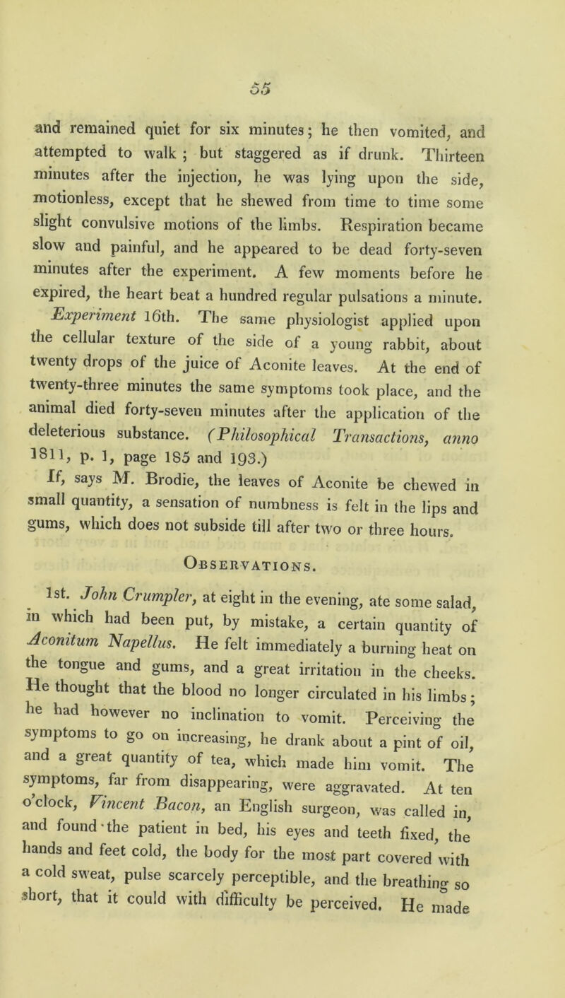 and remained quiet for six minutes; he then vomited, and attempted to walk ; but staggered as if drunk. Thirteen minutes after the injection, he was lying upon the side, motionless, except that he shewed from time to time some slight convulsive motions of the limbs. Respiration became slow and painful, and he appeared to be dead forty-seven minutes after the experiment. A few moments before he expired, the heart beat a hundred regular pulsations a minute. Experiment lGth. The same physiologist applied upon the cellular texture of the side of a young rabbit, about twenty drops of the juice of Aconite leaves. At the end of twenty-three minutes the same symptoms took place, and the animal died forty-seven minutes after the application of the deleterious substance. (Philosophical Transactions, anno 1811, p. 1, page 185 and 193.) If, says M. Brodie, the leaves of Aconite be chewed in small quantity, a sensation of numbness is felt in the lips and gums, which does not subside till after two or three hours. Observations. 1st. John Grumpier, at eight in the evening, ate some salad, m which had been put, by mistake, a certain quantity of Acomtum Napellus. He felt immediately a burning heat on the tongue and gums, and a great irritation in the cheeks. He thought that the blood no longer circulated in his limbs; he had however no inclination to vomit. Perceiving the symptoms to go on increasing, he drank about a pint of oil, and a great quantity of tea, which made him vomit. The symptoms, far from disappearing, were aggravated. At ten o clock, Vincent Bacon, an English surgeon, was called in, and lound • the patient in bed, his eyes and teeth fixed, the hands and feet cold, the body for the most part covered with a cold sweat, pulse scarcely perceptible, and the breathing so short, that it could with difficulty be perceived. He made