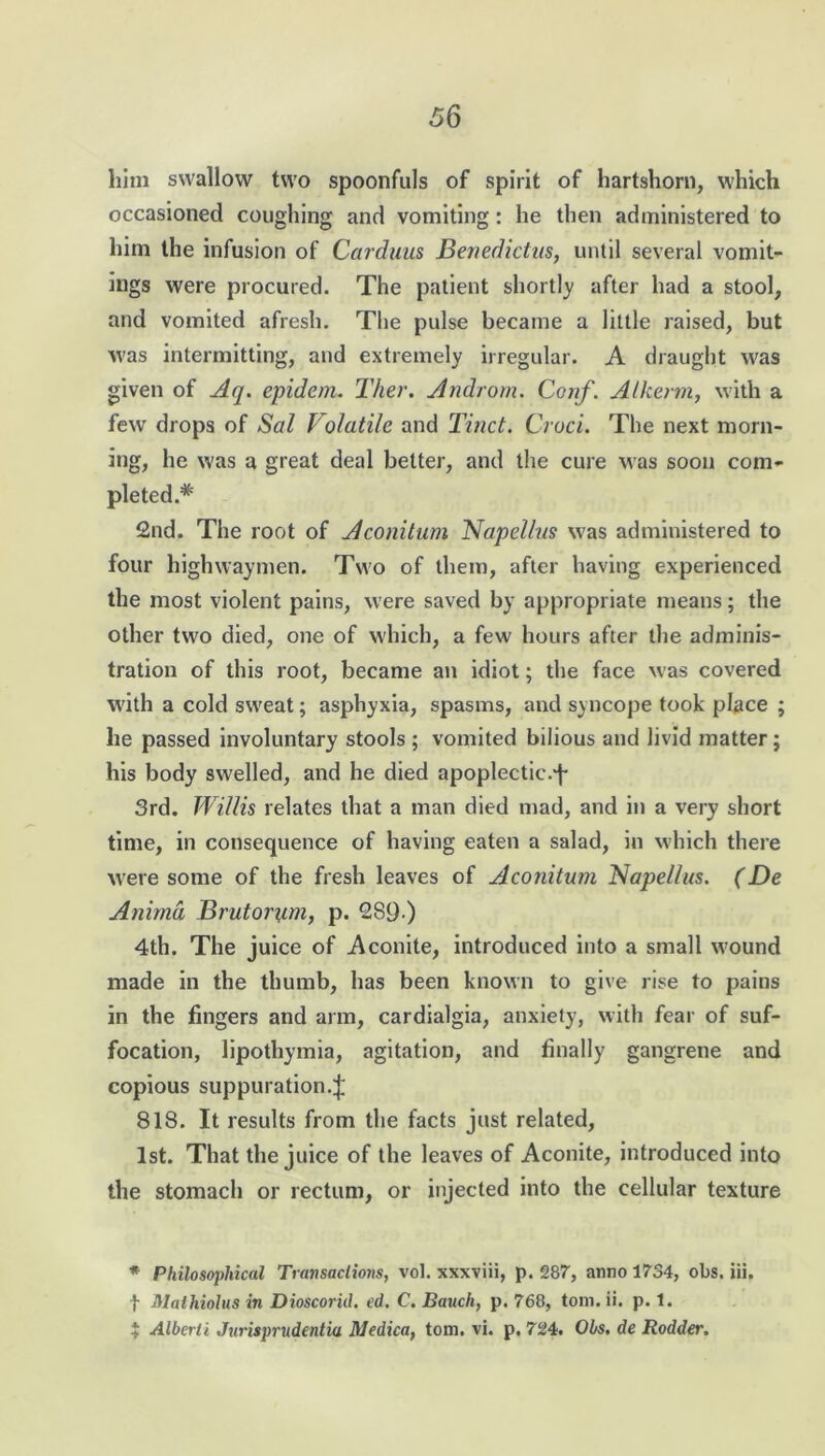 him swallow two spoonfuls of spirit of hartshorn, which occasioned coughing and vomiting: he then administered to him the infusion of Carduus Benedictus, until several vomit- ings were procured. The patient shortly after had a stool, and vomited afresh. The pulse became a little raised, but was intermitting, and extremely irregular. A draught was given of Aq. epidem. Ther. Androm. Conf. Alkenn, with a few drops of Sal Volatile and Tinct. Croci. The next morn- ing, he was a great deal better, and the cure M as soon com- pleted.* 2nd. The root of Aconitum Napellus was administered to four highwaymen. Two of them, after having experienced the most violent pains, were saved by appropriate means; the other two died, one of which, a few hours after the adminis- tration of this root, became an idiot; the face was covered M'ith a cold sw'eat; asphyxia, spasms, and syncope took place ; he passed involuntary stools ; vomited bilious and livid matter; his body swelled, and he died apoplectic.f 3rd. Willis relates that a man died mad, and in a very short time, in consequence of having eaten a salad, in which there were some of the fresh leaves of Aconitum Napellus. (De Animd Brutorum, p. 289 ) 4th. The juice of Aconite, introduced into a small w;ound made in the thumb, has been known to give rise to pains in the fingers and arm, cardialgia, anxiety, with fear of suf- focation, lipothymia, agitation, and finally gangrene and copious suppuration.^ 818. It results from the facts just related, 1st. That the juice of the leaves of Aconite, introduced into the stomach or rectum, or injected into the cellular texture * Philosophical Transactions, vol. xxxviii, p. 287, anno 1734, obs. iii, f Mathiolus in Dioscorid. ed. C. Bauch, p. 768, tom. ii. p. 1. * Alberti Jurisprudents Medica, tom. vi. p. 724. Obs. de Rodder.
