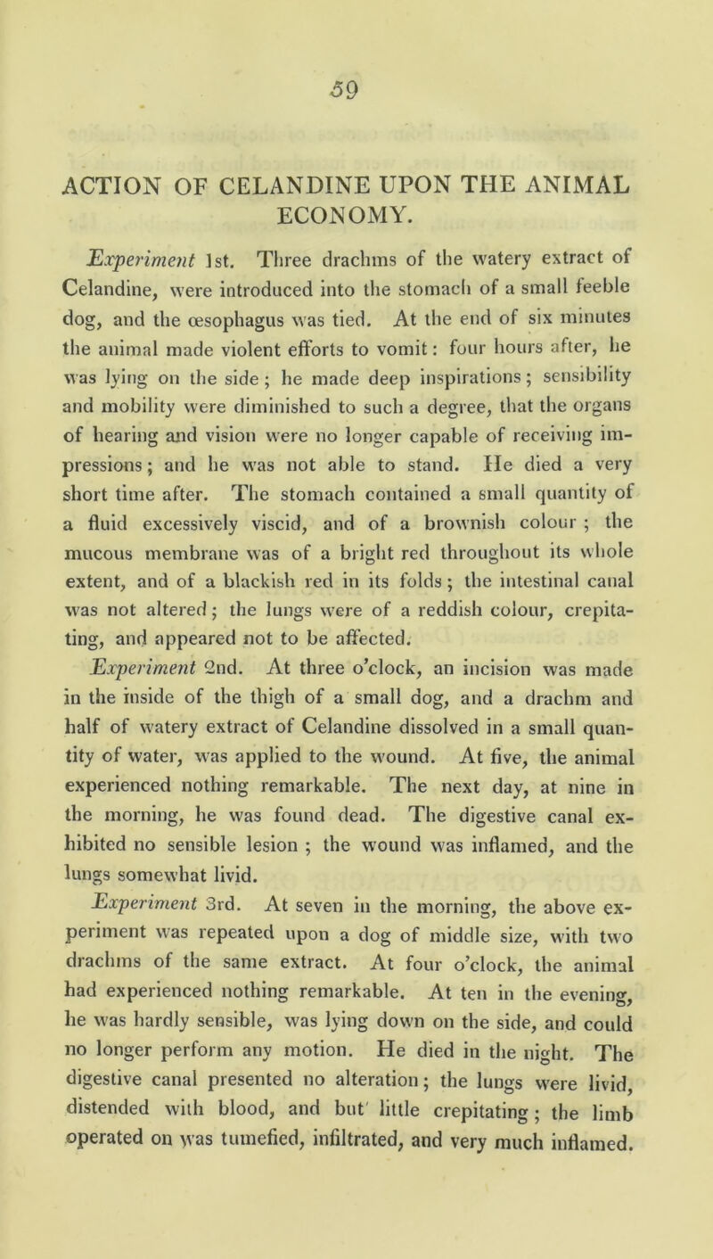 ACTION OF CELANDINE UPON THE ANIMAL ECONOMY. Experiment 1st. Three drachms of the watery extract of Celandine, were introduced into the stomach of a small feeble dog, and the oesophagus was tied. At the end of six minutes the animal made violent efforts to vomit: four hours after, he was lying on the side; he made deep inspirations; sensibility and mobility were diminished to such a degree, that the organs of hearing and vision were no longer capable of receiving im- pressions ; and he was not able to stand. He died a very short time after. The stomach contained a small quantity of a fluid excessively viscid, and of a brownish colour ; the mucous membrane was of a bright red throughout its whole extent, and of a blackish red in its folds; the intestinal canal was not altered; the lungs were of a reddish colour, crepita- ting, and appeared not to be affected. Experiment 2nd. At three o’clock, an incision was made in the inside of the thigh of a small dog, and a drachm and half of watery extract of Celandine dissolved in a small quan- tity of water, was applied to the wound. At five, the animal experienced nothing remarkable. The next day, at nine in the morning, he was found dead. The digestive canal ex- hibited no sensible lesion ; the wound was inflamed, and the lungs somewhat livid. Experiment 3rd. At seven in the morning, the above ex- periment was repeated upon a dog of middle size, with two drachms of the same extract. At four o’clock, the animal had experienced nothing remarkable. At ten in the evening, he was hardly sensible, was lying down on the side, and could no longer perform any motion. He died in the night. The digestive canal presented no alteration; the lungs were livid, distended with blood, and but' little crepitating; the limb operated on was tumefied, infiltrated, and very much inflamed.