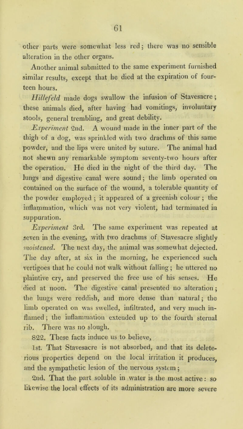 other parts were somewhat less red ; there was no sensible alteration in the other organs. Another animal submitted to the same experiment furnished similar results, except that he died at the expiration of four- teen hours. Hillefeld made dogs swallow the infusion of Stavesacre; these animals died, after having had vomitings, involuntary stools, general trembling, and great debility. Experiment 2nd. A wound made in the inner part of the thigh of a dog, was sprinkled with two drachms of this same powder, and the lips were united by suture. The animal had not shewn any remarkable symptom seventy-tw'o hours after the operation. He died in the night of the third day. The lungs and digestive canal were sound; the limb operated on contained on the surface of the wound, a tolerable quantity of the powder employed ; it appeared of a greenish colour ; the inflammation, which was not very violent, had terminated in suppuration. Experiment 3rd. The same experiment was repeated at seven in the evening, with two drachms of Stavesacre slightly moistened. The next day, the animal was somewhat dejected. The day after, at six in the morning, he experienced such vertigoes that he could not walk without hilling; he uttered no plaintive cry, and preserved the free use of his senses. He died at noon. The digestive canal presented no alteration; the lungs were reddish, and more dense than natural; the limb operated on w'as swelled, infiltrated, and very much in- flamed ; the inflammation extended up to the fourth sternal rib. There was no slough. 822. These facts induce us to believe, 1st. That Stavesacre is not absorbed, and that its delete- rious properties depend on the local irritation it produces, and the sympathetic lesion of the nervous system; 2nd. That the part soluble in w'ater is the most active: so likewise the local effects of its administration are more severe