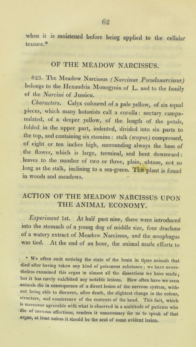 when it is moistened before being applied to the cellular texture.* OF THE MEADOW NARCISSUS. 82.j. The Meadow Narcissus (Narcissus Pseudonarcissus) belongs to the Hexandria Moiiogynia of L. and to the family ot the Narcissi of Jussieu. Characters. Calyx coloured of a pale yellow, of six equal pieces, which many botanists call a corolla: nectary campa- nulated, of a deeper yellow, of the length of the petals, folded in the upper part, indented, divided into six parts to the top, and containing six stamina: stalk (scapus) compressed, of eight or ten inches high, surrounding always the base of the flower, which is large, terminal, and bent downward: leaves to the number of two or three, plain, obtuse, not so long as the stalk, inclining to a sea-green. This plant is found in woods and meadows. ACTION OF THE MEADOW NARCISSUS UPON THE ANIMAL ECONOMY. Expei iment 1st. At half past nine, there were introduced into the stomach of a young dog of middle size, four drachms of a watery extract of Meadow Narcissus, and the oesophagus was tied. At the end of an hour, the animal made efforts to We often omit noticing the state of the brain in those animals that died after having taken any kind of poisonous substance; we have never- theless examined this organ in almost all the dissections we have made; but it has rarely exhibited any notable lesions. How often have we seen animals die in consequence of a direct lesion of the nervous system, with- out being able to discover, after death, the slightest change in the colour, structure, and consistence of the contents of the head. This fact, which is moieover agreeable with what is observed in a multitude of patients who die ot nervous affections, renders it unnecessary for us to speak of that oi6an, at least unless it should be the seat of some evident lesion.