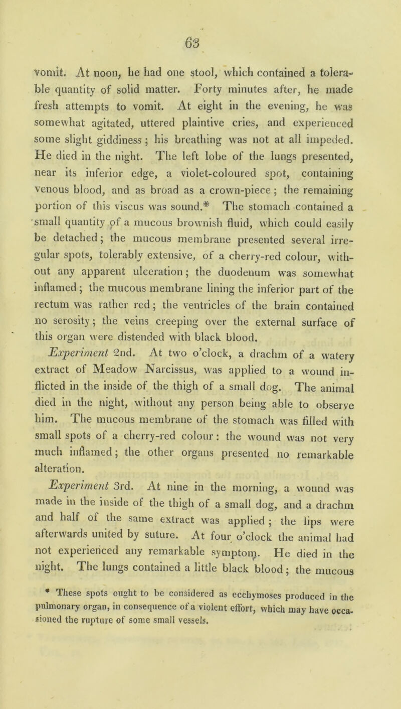 vomit. At noon, he had one stool, which contained a tolera- ble quantity of solid matter. Forty minutes after, he made fresh attempts to vomit. At eight in the evening, he was somewhat agitated, uttered plaintive cries, and experienced some slight giddiness ; his breathing was not at all impeded. He died in the night. The left lobe of the lungs presented, near its inferior edge, a violet-coloured spot, containing venous blood, and as broad as a crown-piece ; the remaining portion of this viscus was sound.* The stomach contained a small quantity of a mucous brownish fluid, which could easily be detached; the mucous membrane presented several irre- gular spots, tolerably extensive, of a cherry-red colour, with- out any apparent ulceration; the duodenum was somewhat inflamed ; the mucous membrane lining the inferior part of the rectum was rather red; the ventricles of the brain contained no serosity; the veins creeping over the external surface of this organ were distended with black blood. Experiment 2nd. At two o’clock, a drachm of a watery extract of Meadow Narcissus, was applied to a wound in- flicted in the inside of the thigh of a small dog. The animal died in the night, without any person being able to observe him. The mucous membrane of the stomach was filled with small spots of a cherry-red colour: the wound was not very much inflamed; the other organs presented no remarkable alteration. Experiment 3rd. At nine in the morning, a wound was made in the inside of the thigh of a small dog, and a drachm and half of the same extract was applied ; the lips were afterwards united by suture. At four o’clock the animal had not experienced any remarkable symptom. He died in the night. The lungs contained a little black blood ; the mucous * These spots ought to be considered as ecchymoses produced in the pulmonary organ, in consequence of a violent effort, which may have occa- tioned the rupture of some small vessels.