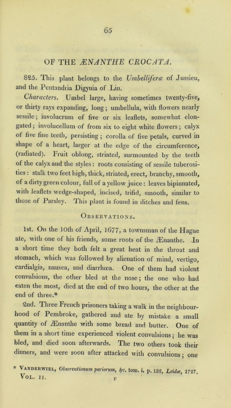 OF THE JENANTHE CROCATA. S25. This plant belongs to the Umbelliferte of Jussieu, and the Pentandria Digynia of Lin. Characters. Umbel large, having sometimes twenty-five, or thirty rays expanding, long; umbellula, with flowers nearly sessile; involucrum of five or six leaflets, somewhat elon- gated ; involucellum of from six to eight white flowers; calyx of five fine teeth, persisting ; corolla of five petals, curved in shape of a heart, larger at the edge of the circumference, (radiated). Fruit oblong, striated, surmounted by the teeth of the calyx and the styles : roots consisting of sessile tuberosi- ties : stalk two feet high, thick, striated, erect, branchy, smooth, of a dirty green colour, full of a yellow juice : leaves bipinnated, with leaflets wedge-shaped, incised, trifid, smooth, similar to those of Parsley. This plant is found in ditches and fens. Observations. 1st. On the 10th of April, 1677, a townsman of the Hague ate, with one of his friends, some roots of the iEnanthe. In a short time they both felt a great heat in the throat and stomach, which was followed by alienation of mind, vertigo, cardialgia, nausea, and diarrhoea. One of them had violent convulsions, the other bled at the nose; the one who had eaten the most, died at the end of two hours, the other at the end of three.* 2nd. Tlnee French prisoners taking a walk in the neighbour- hood of Pembroke, gathered and ate by mistake a small quantity of iEnanthe with some bread and butter. One of them in a short time experienced violent convulsions; he was bled, and died soon afterwards. The two others took their dinners, and were soon after attacked with convulsions; one * Vakdbrwwl, Olservationum pariorum, Sfc. tom. i. p. m, Leidce, 1727, VOL. II. F
