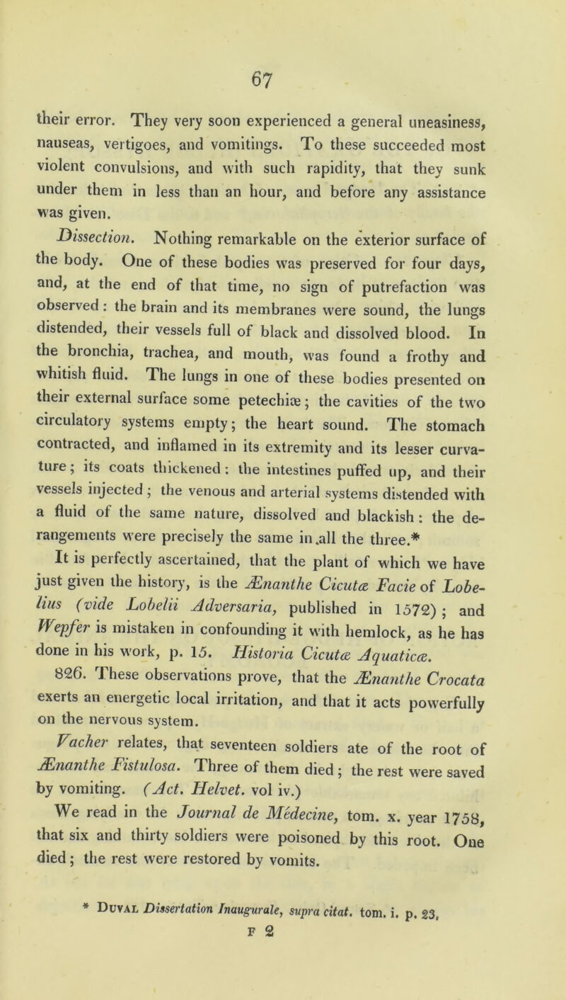 their error. They very soon experienced a general uneasiness, nauseas, vertigoes, and vomitings. To these succeeded most violent convulsions, and with such rapidity, that they sunk under them in less than an hour, and before any assistance was given. Dissection. Nothing remarkable on the exterior surface of the body. One of these bodies was preserved for four days, and, at the end of that time, no sign of putrefaction was observed: the brain and its membranes were sound, the lungs distended, their vessels full of black and dissolved blood. In the bronchia, trachea, and mouth, was found a frothy and whitish fluid. The lungs in one of these bodies presented on their external surface some petechias; the cavities of the two circulatory systems empty; the heart sound. The stomach contracted, and inflamed in its extremity and its lesser curva- ture; its coats thickened: the intestines puffed up, and their vessels injected ; the venous and arterial systems distended with a fluid of the same nature, dissolved and blackish: the de- rangements were precisely the same in .all the three* It is perfectly ascertained, that the plant of which we have just given the history, is the JEncmthe Cicutce Facie of Lobe- lias (vide Lobelii Adversaria, published in 1572) ; and Wepfer is mistaken in confounding it with hemlock, as he has done in his work, p. 15. Historia Cicuta Aquatica. 826. These observations prove, that the Mnanthe Crocata exerts an energetic local irritation, and that it acts powerfully on the nervous system. Vacher relates, that seventeen soldiers ate of the root of Mnanthe Fistulosa. Three of them died ; the rest were saved by vomiting. (Act. Helvet. vol iv.) We read in the Journal de Medecine, tom. x. year 1758, that six and thirty soldiers were poisoned by this root. One died; the rest were restored by vomits. * Duval Dissertation Inaugurate, supra citat. tom. i. p. 23, F 2