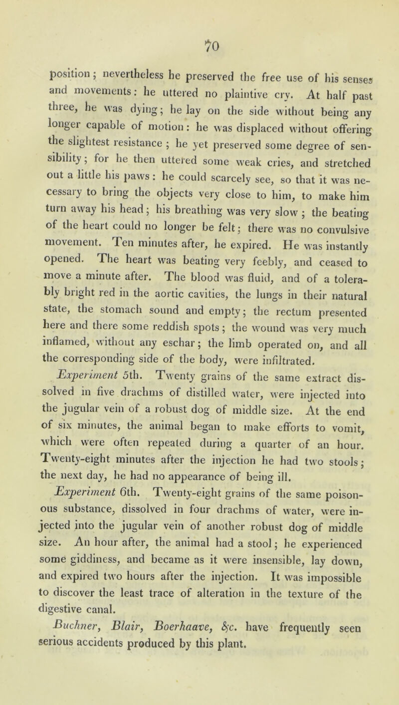 position; nevertheless he preserved the free use of his senses and movements: he uttered no plaintive crv. At half past tlnee, he was dying; he lay on the side without being any longer capable of motion: he was displaced without offering the slightest resistance ; he yet preserved some degree of sen- sibility ; for he then uttered some weak cries, and stretched out a little his paws: he could scarcely see, so that it was ne- cessary to bring the objects very close to him, to make him turn away his head; his breathing was very slow ; the beating of the heart could no longer be felt; there was no convulsive movement. len minutes after, he expired. He was instantly opened. The heart was beating very feebly, and ceased to move a minute after. The blood was fluid, and of a tolera- bly bright red in the aortic cavities, the lungs in their natural state, the stomach sound and empty; the rectum presented here and there some reddish spots; the wound was very much inflamed, without any eschar; the limb operated on, and all the corresponding side of the body, were infiltrated. Experiment 5th. Twenty grains of the same extract dis- solved in five drachms of distilled water, were injected into the jugular vein of a robust dog of middle size. At the end of six minutes, the animal began to make efforts to vomit, which were often repeated during a quarter of an hour. Twenty-eight minutes after the injection he had two stools; the next day, he had no appearance of being ill. Experiment 6th. Twenty-eight grains of the same poison- ous substance, dissolved in four drachms of water, were in- jected into the jugular vein of another robust dog of middle size. An hour after, the animal had a stool; he experienced some giddiness, and became as it were insensible, lay down, and expired two hours after the injection. It was impossible to discover the least trace of alteration in the texture of the digestive canal. Buchner, Blair, Boerhaave, fyc. have frequently seen serious accidents produced by this plant.