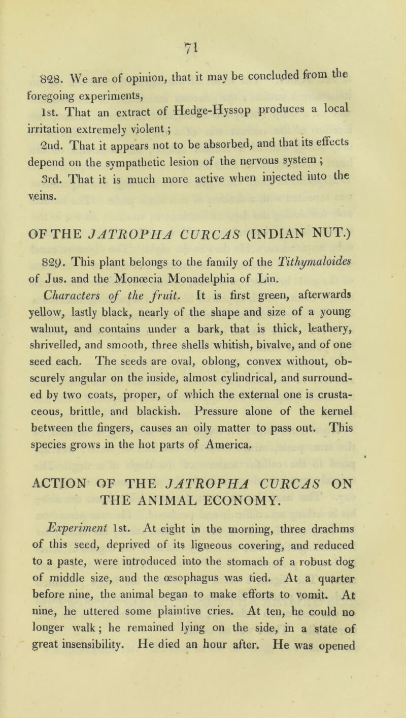 828. We are of opinion, that it may be concluded from the foregoing experiments, 1st. That an extract of Hedge-Hyssop produces a local irritation extremely violent; 2nd. That it appears not to be absorbed, and that its effects depend on the sympathetic lesion of the nervous system ; 3rd. That it is much more active when injected into the veins. OF THE JATROPIIA CURCAS (INDIAN NUT.) 82y. This plant belongs to the family of the Tithymaloides of Jus. and the Monoecia Monadelphia of Lin. Characters of the fruit. It is first green, afterwards yellow, lastly black, nearly of the shape and size of a young walnut, and contains under a bark, that is thick, leathery, shrivelled, and smooth, three shells whitish, bivalve, and of one seed each. The seeds are oval, oblong, convex without, ob- scurely angular on the inside, almost cylindrical, and surround- ed by two coats, proper, of which the external one is crusta- ceous, brittle, and blackish. Pressure alone of the kernel between the fingers, causes an oily matter to pass out. This species grows in the hot parts of America. ACTION OF THE JATROPIIA CURCAS ON THE ANIMAL ECONOMY. Experiment 1st. At eight in the morning, three drachms of this seed, deprived of its ligneous covering, and reduced to a paste, were introduced into the stomach of a robust dog of middle size, and the oesophagus was tied. At a quarter before nine, the animal began to make efforts to vomit. At nine, he uttered some plaintive cries. At ten, he could no longer walk ; he remained lying on the side, in a state of great insensibility. He died an hour after. He was opened