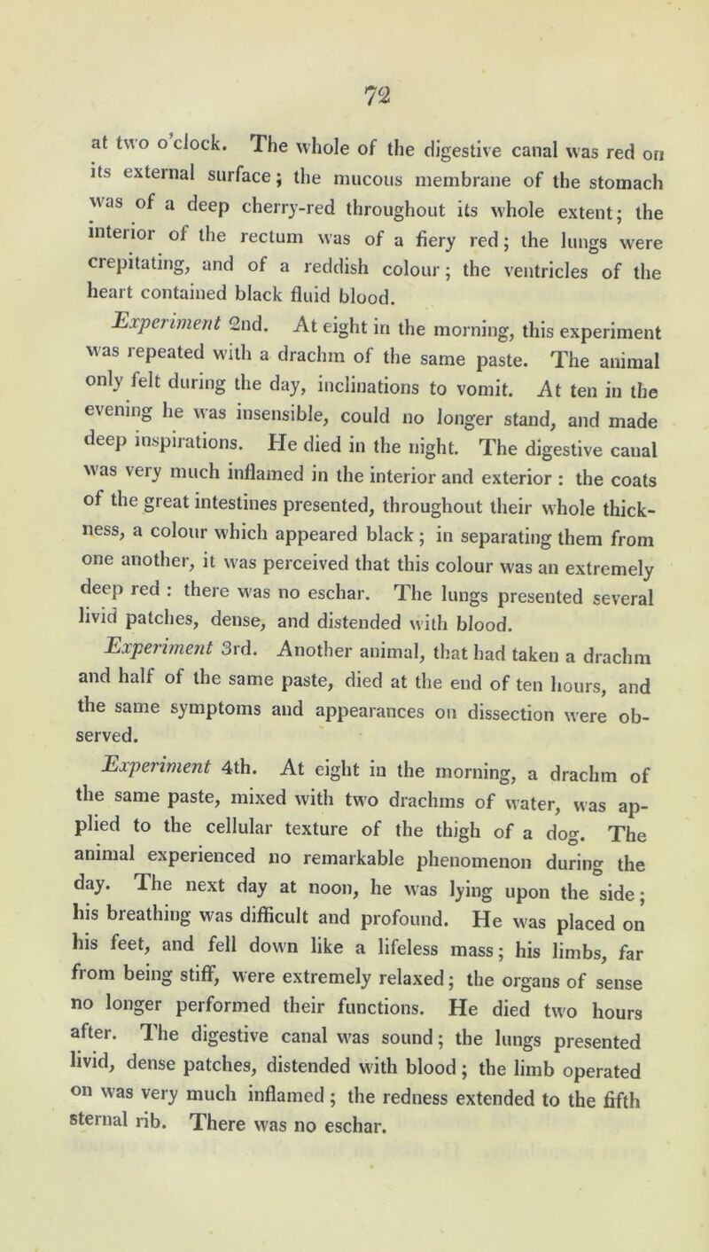 I7C2 at two o clock. The whole of the digestive canal was red on its external surface; the mucous membrane of the stomach was of a deep cherry-red throughout its whole extent; the inteiior of the rectum was of a fiery red; the lungs were crepitating, and of a reddish colour; the ventricles of the heart contained black fluid blood. Experiment 2nd. At eight in the morning, this experiment was repeated with a drachm of the same paste. The animal only ielt during the day, inclinations to vomit. At ten in the evening he was insensible, could no longer stand, and made deep inspirations. He died in the night. The digestive canal was very much inflamed in the interior and exterior : the coats of the great intestines presented, throughout their whole thick- ness, a colour which appeared black ; in separating them from one another, it was perceived that this colour was an extremely deep red : there was no eschar. The lungs presented several livid patches, dense, and distended with blood. Experiment 3rd. Another animal, that had taken a drachm and half of the same paste, died at the end of ten hours, and the same symptoms and appearances on dissection were ob- served. Experiment 4th. At eight in the morning, a drachm of the same paste, mixed with two drachms of water, was ap- plied to the cellular texture of the thigh of a dog. The animal experienced no remarkable phenomenon during the day. The next day at noon, he was lying upon the side; his breathing was difficult and profound. He w'as placed on his feet, and fell down like a lifeless mass; his limbs, far from being stiff, were extremely relaxed; the organs of sense no longer performed their functions. He died two hours after. The digestive canal was sound; the lungs presented livid, dense patches, distended with blood; the limb operated on was very much inflamed; the redness extended to the fifth sternal rib. There was no eschar.