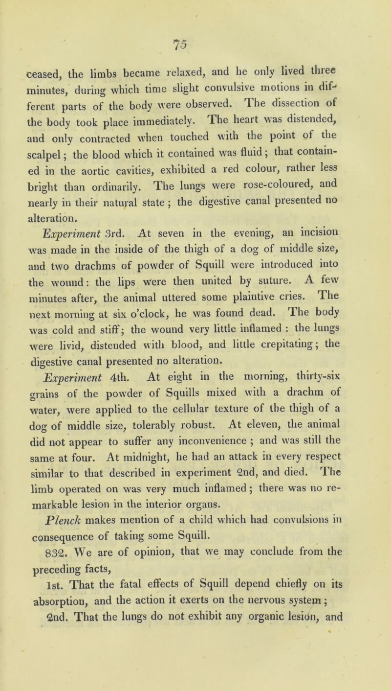 ceased, the limbs became relaxed, and he only lived three minutes, during which time slight convulsive motions in difj ferent parts of the body were observed. T lie dissection of the body took place immediately. The heart was distended, and only contracted when touched with the point of the scalpel; the blood which it contained was fluid ; that contain- ed in the aortic cavities, exhibited a red colour, rather less bright than ordinarily. The lungs were rose-coloured, and nearly in their natural state ; the digestive canal presented no alteration. Experiment 3rd. At seven in the evening, an incision was made in the inside of the thigh of a dog of middle size, and two drachms of powder of Squill were introduced into the wound: the lips were then united by suture. A few minutes after, the animal uttered some plaintive cries. The next morning at six o’clock, he was found dead. rlhe body was cold and stiff; the wound very little inflamed : the lungs were livid, distended with blood, and little crepitating; the digestive canal presented no alteration. Experiment 4th. At eight in the morning, thirty-six grains of the powder of Squills mixed with a drachm of water, were applied to the cellular texture of the thigh of a dog of middle size, tolerably robust. At eleven, the animal did not appear to suffer any inconvenience ; and was still the same at four. At midnight, he had an attack in every respect similar to that described in experiment 2nd, and died. The limb operated on was very much inflamed ; there was no re- markable lesion in the interior organs. Plenck makes mention of a child which had convulsions in consequence of taking some Squill. 832. We are of opinion, that we may conclude from the preceding facts, 1st. That the fatal effects of Squill depend chiefly on its absorption, and the action it exerts on the nervous system; 2nd. That the lungs do not exhibit any organic lesion, and