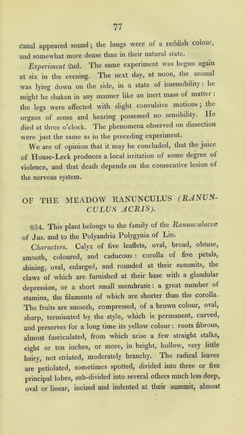 Canal appeared sound ; the lungs were of a reddish colour, and somewhat more dense than in their natural state. Experiment 2nd. The same experiment was begun again at six in the evening. The next day, at noon, the animal was lying down on the side, in a state of insensibility: he might be shaken in any manner like an inert mass of matter : the legs were affected with slight convulsive motions ; the organs of sense and hearing possessed no sensibility. He died at three o’clock. The phenomena observed on dissection were just the same as in the preceding experiment. We are of opinion that it may be concluded, that the juice of House-Leek produces a local irritation of some degree of violence, and that death depends on the consecutive lesion of the nervous system. OF THE MEADOW RANUNCULUS (RANUN- CULUS ACRIS). 834. This plant belongs to the family of the Ranunculacea of Jus. and to the Polyandria Polygynia of Lin. Characters. Calyx of five leaflets, oval, broad, obtuse, smooth, coloured, and caducous : corolla of five petals, shining, oval, enlarged, and rounded at their summits, the claws of which are furnished at their base with a glandular depression, or a short small membrane: a great number of stamina, the filaments of which are shorter than the corolla. The fruits are smooth, compressed, of a brown colour, oval, sharp, terminated by the style, which is permanent, curved, and preserves for a long time its yellow colour: roots fibrous, almost fasciculated, from which arise a few straight stalks, eight or ten inches, or more, in height, hollow, very little hairy, not striated, moderately branchy. The radical leaves are petiolated, sometimes spotted, divided into three or five principal lobes, sub-divided into several others much less deep, oval or linear, incised and indented at their summit, almost