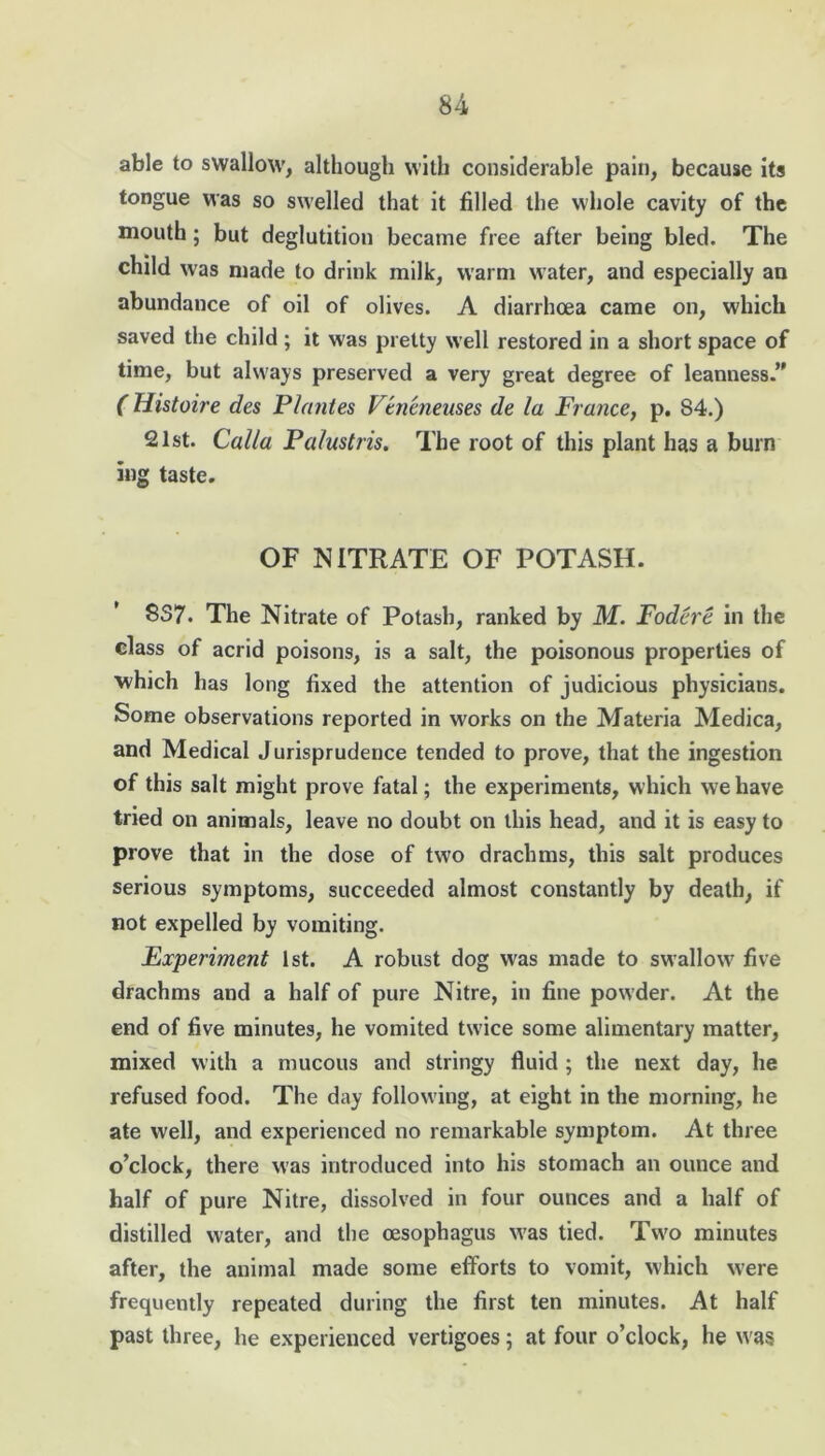 able to swallow, although with considerable pain, because its tongue was so swelled that it filled the whole cavity of the mouth; but deglutition became free after being bled. The child was made to drink milk, warm water, and especially an abundance of oil of olives. A diarrhoea came on, which saved the child ; it w'as pretty well restored in a short space of time, but always preserved a very great degree of leanness.” ( Histoire des Plantes Veneneuses de la France, p. 84.) 21st. Calla Palustris. The root of this plant has a burn mg taste. OF NITRATE OF POTASH. 8S7. The Nitrate of Potash, ranked by M. Fodere in the class of acrid poisons, is a salt, the poisonous properties of which has long fixed the attention of judicious physicians. Some observations reported in works on the Materia Medica, and Medical Jurisprudence tended to prove, that the ingestion of this salt might prove fatal; the experiments, which we have tried on animals, leave no doubt on this head, and it is easy to prove that in the dose of two drachms, this salt produces serious symptoms, succeeded almost constantly by death, if not expelled by vomiting. Experiment 1st. A robust dog was made to swallow five drachms and a half of pure Nitre, in fine powder. At the end of five minutes, he vomited twice some alimentary matter, mixed with a mucous and stringy fluid ; the next day, he refused food. The day following, at eight in the morning, he ate well, and experienced no remarkable symptom. At three o’clock, there was introduced into his stomach an ounce and half of pure Nitre, dissolved in four ounces and a half of distilled water, and the oesophagus was tied. Two minutes after, the animal made some efforts to vomit, which were frequently repeated during the first ten minutes. At half past three, he experienced vertigoes; at four o’clock, he was