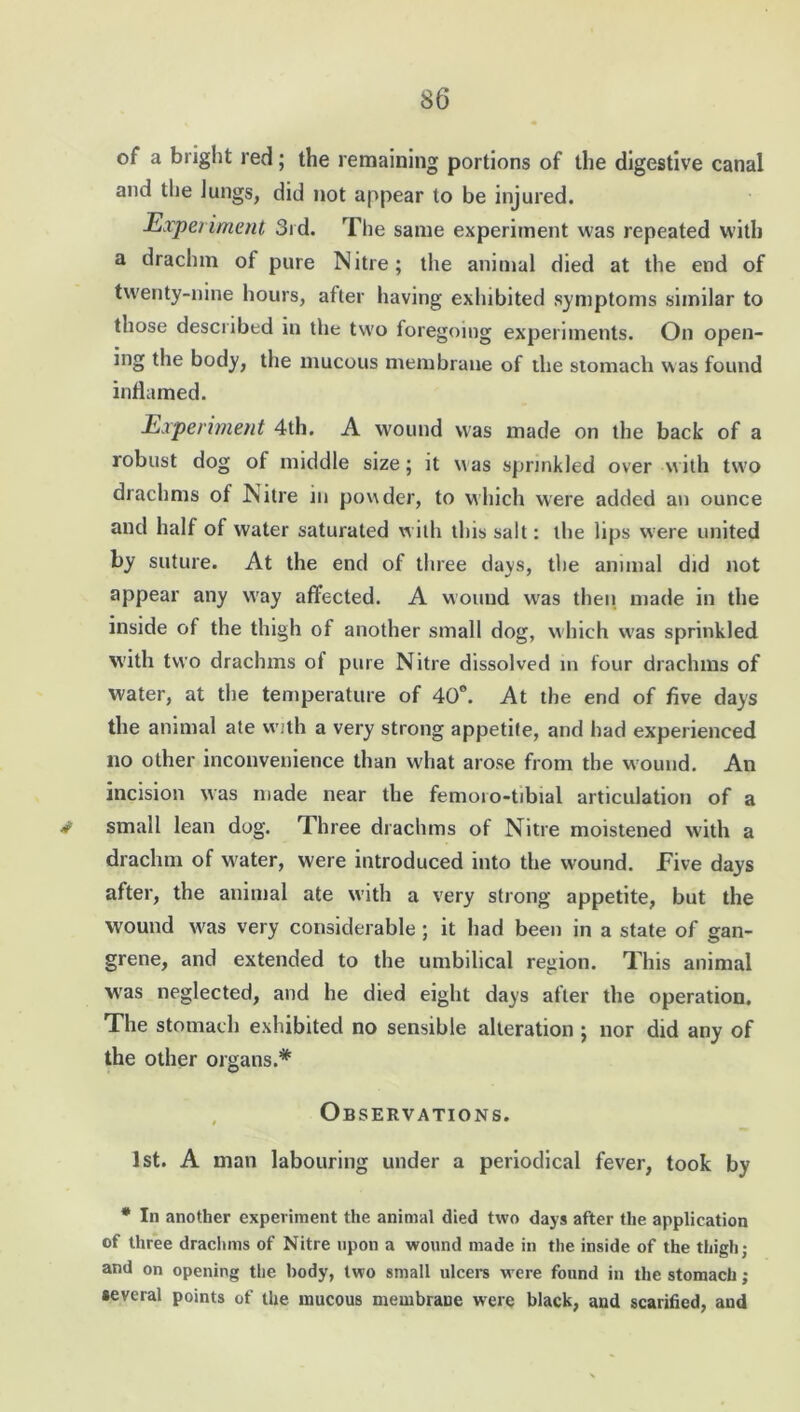 of a bright red; the remaining portions of the digestive canal and the Jungs, did not appear to be injured. Experiment 3rd. The same experiment was repeated with a drachm of pure Nitre; tlie animal died at the end of twenty-nine hours, after having exlubited symptoms similar to those described in the two foregoing experiments. On open- ing the body, the mucous membrane of the stomach was found inflamed. Experiment 4th. A wound was made on the back of a robust dog of middle size; it was sprinkled over with two drachms of Nitre in powder, to which were added an ounce and half of water saturated with this salt: the lips were united by suture. At the end of three days, the animal did not appear any w'ay affected. A wound wras then made in the inside of the thigh of another small dog, which was sprinkled with two drachms ol pure Nitre dissolved m four drachms of water, at the temperature of 40°. At the end of five days the animal ate with a very strong appetite, and had experienced no other inconvenience than w'hat arose from the wound. An incision was made near the femoro-tibial articulation of a * small lean dog. Three drachms of Nitre moistened with a drachm of water, were introduced into the wound. Five days after, the animal ate with a very strong appetite, but the wound w'as very considerable ; it had been in a state of gan- grene, and extended to the umbilical region. This animal xvas neglected, and he died eight days after the operation. The stomach exhibited no sensible alteration ; nor did any of the other organs.* Observations. 1st. A man labouring under a periodical fever, took by # In another experiment the animal died two days after the application of three drachms of Nitre upon a wound made in the inside of the thigh; and on opening the body, two small ulcers w ere found in the stomach; several points of the mucous membrane were black, and scarified, and