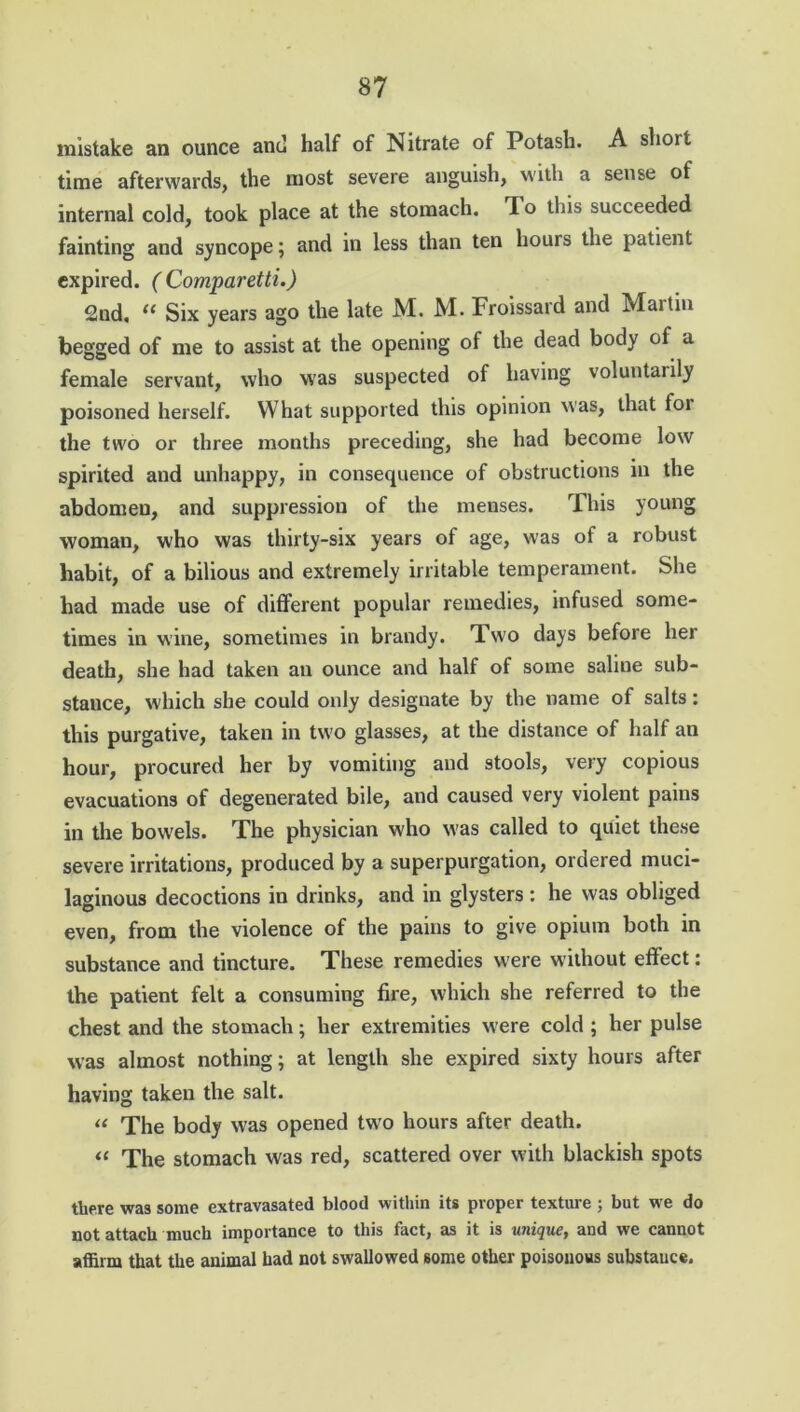 mistake an ounce anti half of Nitrate of Potash. A short time afterwards, the most severe anguish, with a sense of internal cold, took place at the stomach. To this succeeded fainting and syncope; and in less than ten hours the patient expired. (Comparetti.) 2nd, “ Six years ago the late M. M. Froissard and Martin begged of me to assist at the opening of the dead body of a female servant, who was suspected of having voluntarily poisoned herself. What supported this opinion was, that foi the two or three months preceding, she had become low spirited and unhappy, in consequence of obstructions in the abdomen, and suppression of the menses. This young woman, who was thirty-six years of age, was of a robust habit, of a bilious and extremely irritable temperament. She had made use of different popular remedies, infused some- times in wine, sometimes in brandy. Two days before her death, she had taken an ounce and half of some saliue sub- stance, which she could only designate by the name of salts: this purgative, taken in two glasses, at the distance of half an hour, procured her by vomiting and stools, very copious evacuations of degenerated bile, and caused very violent pains in the bowels. The physician who was called to quiet these severe irritations, produced by a superpurgation, ordered muci- laginous decoctions in drinks, and in glysters : he was obliged even, from the violence of the pains to give opium both in substance and tincture. These remedies were without effect: the patient felt a consuming fire, which she referred to the chest and the stomach; her extremities were cold ; her pulse was almost nothing; at length she expired sixty hours after having taken the salt. “ The body was opened two hours after death. “ The stomach was red, scattered over with blackish spots there was some extravasated blood within its proper texture ; but we do not attach much importance to this fact, as it is unique, and we cannot affirm that the animal had not swallowed some other poisonous substance,