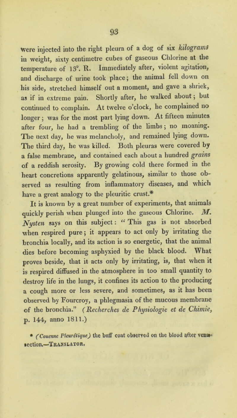 Were injected into the right pleura of a dog of six kilograms ill weight, sixty centimetre cubes of gaseous Chlorine at the temperature of 13°. It. Immediately after, violent agitation, and discharge of urine took place; the animal fell down on his side, stretched himself out a moment, and gave a shriek, as if in extreme pain. Shortly after, he walked about; but continued to complain. At twelve o’clock, he complained no longer; was for the most part lying down. At fifteen minutes after four, he had a trembling of the limbs; no moaning. The next day, he was melancholy, and remained lying down. The third day, he was killed. Both pleuras were covered by a false membrane, and contained each about a hundred grains of a reddish serosity. By growing cold there formed in the heart concretions apparently gelatinous, similar to those ob- served as resulting from inflammatory diseases, and which have a great analogy to the pleuritic crust.* It is known by a great number of experiments, that animals quickly perish when plunged into the gaseous Chlorine. M. Nysten says on this subject: “ This gas is not absorbed when respired pure; it appears to act only by irritating the bronchia locally, and its action is so energetic, that the animal dies before becoming asphyxied by the black blood. What proves beside, that it acts only by irritating, is, that when it is respired diffused in the atmosphere in too small quantity to destroy life in the lungs, it confines its action to the producing a cough more or less severe, and sometimes, as it has been observed by Fourcroy, a phlegmasia of the mucous membrane of the bronchia.” (Recherches de Physiologic et de Chimie, p. 144, anno 1811.) * (Couenne PleurUique) the buff coat observed on the blood after vene-