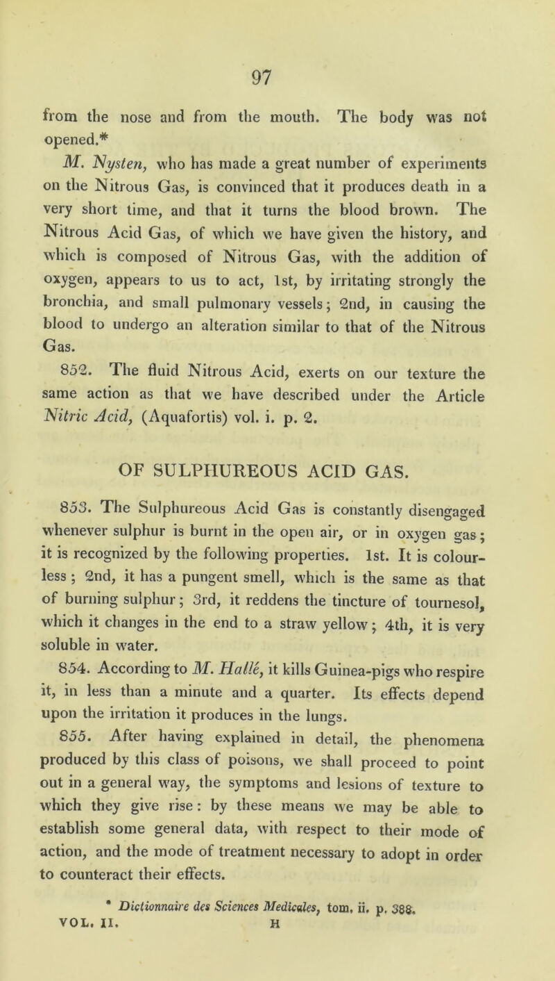 from the nose and from the mouth. The body was not opened.* M. Nysten, who has made a great number of experiments on the Nitrous Gas, is convinced that it produces death in a very short time, and that it turns the blood brown. The Nitrous Acid Gas, of which we have given the history, and which is composed of Nitrous Gas, with the addition of oxygen, appears to us to act, 1st, by irritating strongly the bronchia, and small pulmonary vessels; 2nd, in causing the blood to undergo an alteration similar to that of the Nitrous Gas. 852. The fluid Nitrous Acid, exerts on our texture the same action as that we have described under the Article Nitric Acid, (Aquafortis) vol. i. p. 2. OF SULPHUREOUS ACID GAS. 853. The Sulphureous Acid Gas is constantly disengaged whenever sulphur is burnt in the open air, or in oxygen gas; it is recognized by the following properties. 1st. It is colour- less ; 2nd, it has a pungent smell, which is the same as that of burning sulphur; 3rd, it reddens the tincture of tournesol, which it changes in the end to a straw yellow; 4th, it is very soluble in w'ater. 854. According to iff. Halle, it kills Guinea-pigs W’ho respire it, in less than a minute and a quarter. Its effects depend upon the irritation it produces in the lungs. 855. After having explained in detail, the phenomena produced by this class of poisons, we shall proceed to point out in a general w'ay, the symptoms and lesions of texture to which they give rise: by these means we may be able to establish some general data, with respect to their mode of action, and the mode of treatment necessary to adopt in order to counteract their effects. * Dietionnaire des Sciences Medicales, tom, ii, p. 388. VOL. II. H