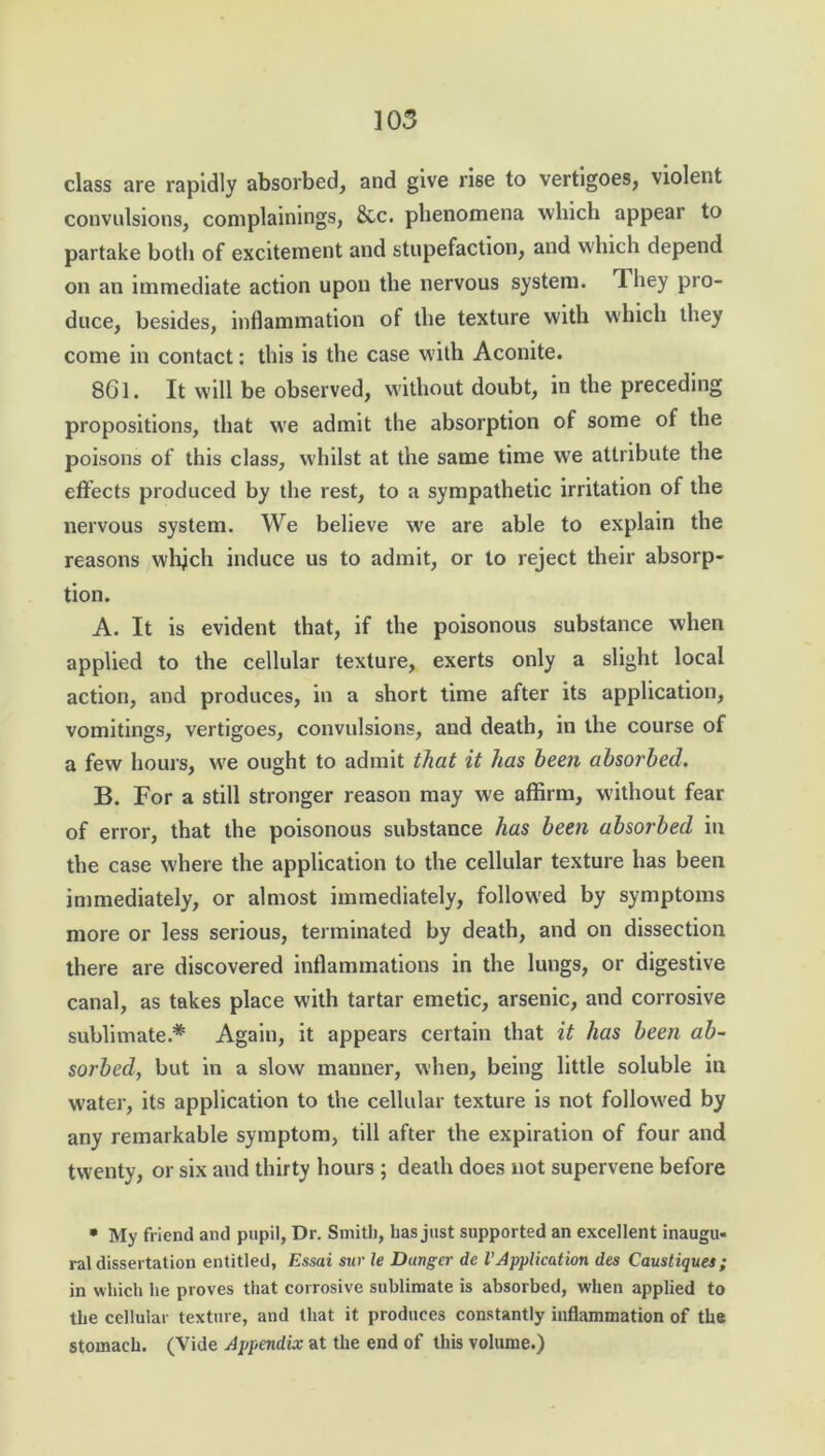 class are rapidly absorbed, and give rise to vertigoes, violent convulsions, complainings, See. phenomena which appear to partake both of excitement and stupefaction, and which depend on an immediate action upon the nervous system. They pro- duce, besides, inflammation of the texture with which they come in contact: this is the case with Aconite. 8G1. It will be observed, without doubt, in the preceding propositions, that w'e admit the absorption of some of the poisons of this class, w'hilst at the same time we attribute the effects produced by the rest, to a sympathetic irritation of the nervous system. We believe we are able to explain the reasons which induce us to admit, or to reject their absorp- tion. A. It is evident that, if the poisonous substance when applied to the cellular texture, exerts only a slight local action, and produces, in a short time after its application, vomitings, vertigoes, convulsions, and death, in the course of a few hours, w7e ought to admit that it has been absorbed. B. For a still stronger reason may we affirm, without fear of error, that the poisonous substance has been absorbed in the case where the application to the cellular texture has been immediately, or almost immediately, followed by symptoms more or less serious, terminated by death, and on dissection there are discovered inflammations in the lungs, or digestive canal, as takes place with tartar emetic, arsenic, and corrosive sublimate.* Again, it appears certain that it has been ab- sorbed, but in a slow manner, when, being little soluble in water, its application to the cellular texture is not followed by any remarkable symptom, till after the expiration of four and twenty, or six and thirty hours ; death does not supervene before • My friend and pupil, Dr. Smith, lias just supported an excellent inaugu- ral dissertation entitled, Essai snr le Danger de VApplication des Caustiques; in which lie proves that corrosive sublimate is absorbed, when applied to the cellular texture, and that it produces constantly inflammation of the stomach. (Vide Appendix at the end of this volume.)