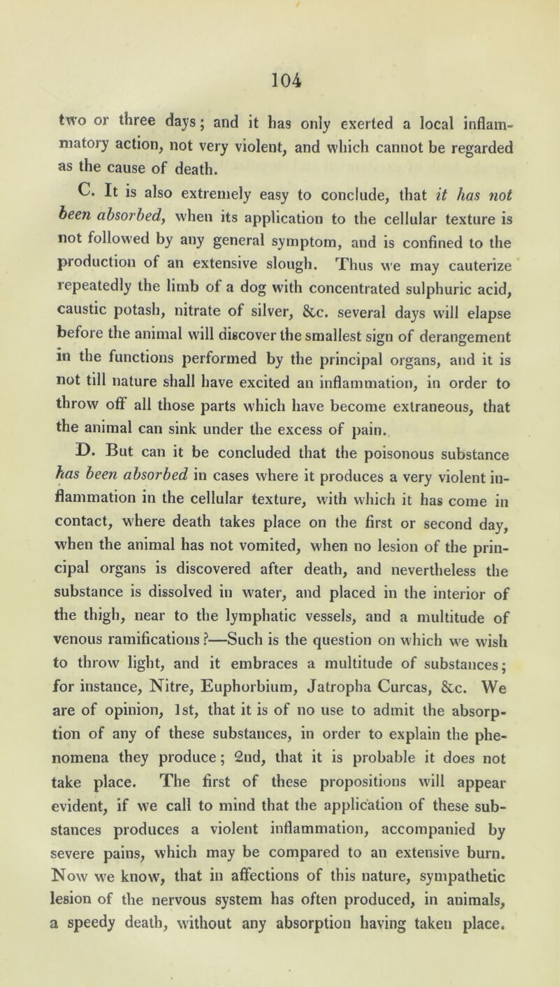 two or three days; and it has only exerted a local inflam- matory action, not very violent, and which cannot be regarded as the cause of death. C. It is also extremely easy to conclude, that it has not been absorbed, when its application to the cellular texture is not followed by any general symptom, and is confined to the production of an extensive slough. Thus we may cauterize repeatedly the limb of a dog with concentrated sulphuric acid, caustic potash, nitrate of silver, &,c. several days will elapse before the animal will discover the smallest sign of derangement in the functions performed by the principal organs, and it is not till nature shall have excited an inflammation, in order to throw oft all those parts which have become extraneous, that the animal can sink under the excess of pain. D. But can it be concluded that the poisonous substance has been absorbed in cases where it produces a very violent in- flammation in the cellular texture, with which it has come in contact, where death takes place on the first or second day, when the animal has not vomited, when no lesion of the prin- cipal organs is discovered after death, and nevertheless the substance is dissolved in water, and placed in the interior of the thigh, near to the lymphatic vessels, and a multitude of venous ramifications ?—Such is the question on which wre wish to throw light, and it embraces a multitude of substances; for instance, Nitre, Euphorbium, Jatropha Curcas, &c. We are of opinion, 1st, that it is of no use to admit the absorp- tion of any of these substances, in order to explain the phe- nomena they produce; 2nd, that it is probable it does not take place. The first of these propositions will appear evident, if we call to mind that the application of these sub- stances produces a violent inflammation, accompanied by severe pains, which may be compared to an extensive burn. Now we know, that in affections of this nature, sympathetic lesion of the nervous system has often produced, in animals, a speedy death, without any absorption having taken place.