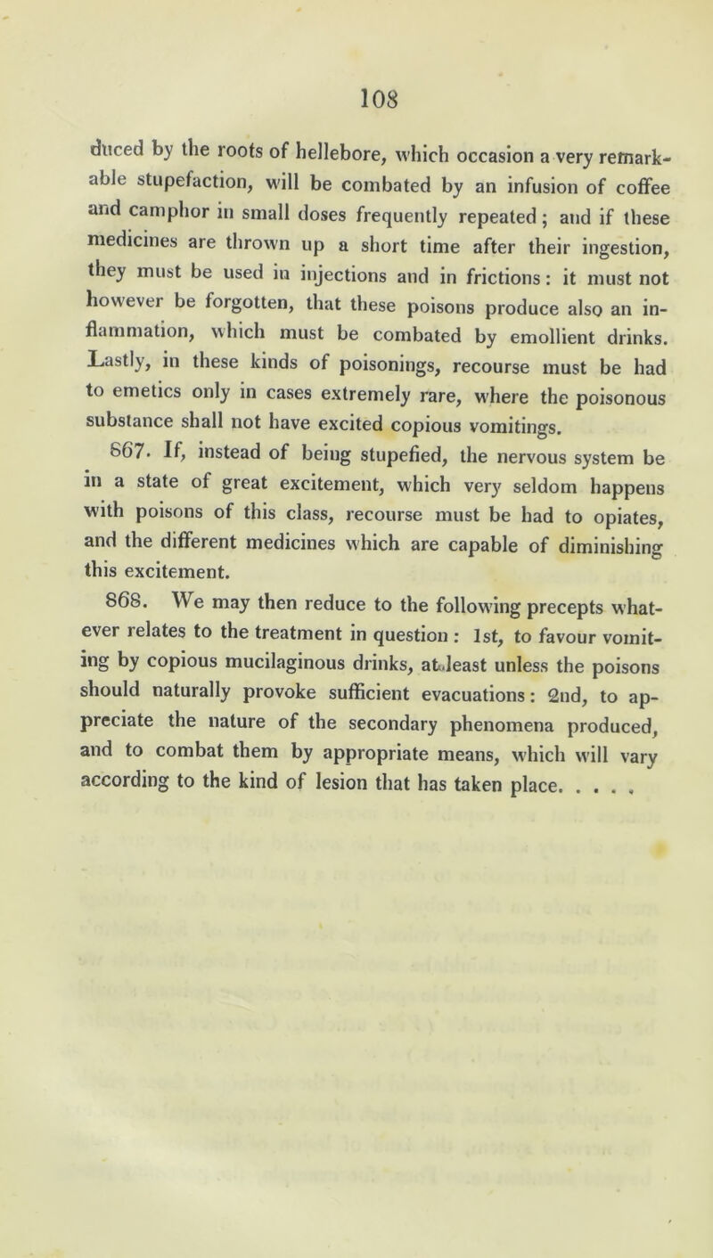 duced by the roots of hellebore, which occasion a very remark- able stupefaction, will be combated by an infusion of coffee and camphor in small doses frequently repeated ; and if these medicines are thrown up a short time after their ingestion, they must be used in injections and in frictions: it must not however be forgotten, that these poisons produce also an in- flammation, which must be combated by emollient drinks. Lastly, in these kinds of poisonings, recourse must be had to emetics only in cases extremely rare, w'here the poisonous substance shall not have excited copious vomitings. 667* If, instead of being stupefied, the nervous system be m a state of great excitement, which very seldom happens with poisons of this class, recourse must be had to opiates, and the different medicines which are capable of diminishing this excitement. 868. We may then reduce to the following precepts what- ever relates to the treatment in question : 1st, to favour voinit- ing by copious mucilaginous drinks, atJeast unless the poisons should naturally provoke sufficient evacuations: 2nd, to ap- preciate the nature of the secondary phenomena produced, and to combat them by appropriate means, which will vary according to the kind of lesion that has taken place
