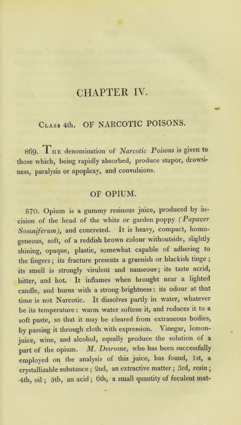 CHAPTER IV. Class 4th. OF NARCOTIC POISONS. 869. The denomination of Narcotic Poisons is given to those which, being rapidly absorbed, produce stupor, drowsi- ness, paralysis or apoplexy, and convulsions. OF OPIUM. S70. Opium is a gummy resinous juice, produced by in- cision of the head of the white or garden poppy (Papaver Somniferum), and concreted. It is heavy, compact, homo- geneous, soft, of a reddish brown colour withoutside, slightly shining, opaque, plastic, somewhat capable of adhering to the fingers; its fracture presents a greenish or blackish tinge ; its smell is strongly virulent and nauseous; its taste acrid, bitter, and hot. It inflames when brought near a lighted candle, and burns with a strong brightness: its odour at that time is not Narcotic. It dissolves partly in water, whatever be its temperature: warm water softens it, and reduces it to a soft paste, so that it may be cleared from extraneous bodies, by passing it through cloth with expression. Vinegar, lemon- juice, wine, and alcohol, equally produce the solution of a part of the opium. M. Desrosne, who has been successfully employed on the analysis of this juice, has found, 1st, a crystallizable substance ; 2nd, an extractive matter ; 3rd, resin ; 4th, oil; 5th, an acid ; 6th, a small quantity of feculent mat-