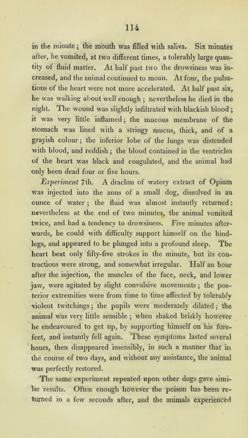 in the minute; the mouth was filled with saliva. Six minutes after, he vomited, at two different times, a tolerably large quan- tity of fluid matter. At half past two the drowsiness was in- creased, and the animal continued to moan. At four, the pulsa- tions of the heart were not more accelerated. At half past six, he was walking about well enough ; nevertheless he died in the night. The wound was slightly infiltrated with blackish blood ; it was very little inflamed; the mucous membrane of the stomach was lined with a stringy mucus, thick, and of a grayish colour; the inferior lobe of the lungs was distended with blood, and reddish; the blood contained in the ventricles of the heart was black and coagulated, and the animal had only been dead four or five hours. Experiment 7th. A drachm of watery extract of Opium was injected into the anus of a small dog, dissolved in an ounce of water; the fluid was almost instantly returned: nevertheless at the end of two minutes, the animal vomited twice, and had a tendency to drowsiness. Five minutes after- wards, he could with difficulty support himself on the hind- legs, and appeared to be plunged into a profound sleep. The heart beat only fifty-five strokes in the minute, but its con- tractions were strong, and somewhat irregular. Half an hour after the injection, the muscles of the face, neck, and lower jaw, were agitated by slight convulsive movements ; the pos- terior extremities were from time to time affected by tolerably -violent twitchings; the pupils were moderately dilated; the animal was very little sensible ; when shaked briskly however he endeavoured to get up, by supporting himself on his fore- feet, and instantly fell again. These symptoms lasted several hours, then disappeared insensibly, in such a manner that in the course of two days, and without any assistance, the animal was perfectly restored. The same experiment repeated upon other dogs gave simi- lar results. Often enough however the poison has been re- turned in a few seconds after, and the animals experienced