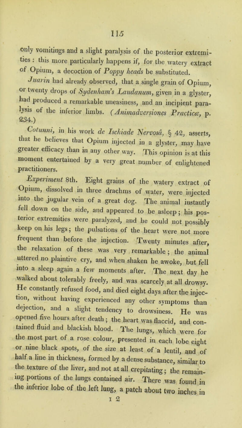 only vomitings and a slight paralysis of the posterior extremi- ties : this more particularly happens if, for the watery extract of Opium, a decoction of Poppy heads be substituted. Juarin had already observed, that a single grain of Opium, or twenty drops of Sydenham's Laudanum, given in a glyster, had produced a remarkable uneasiness, and an incipient para- lysis ot the inferior limbs. (Animadversion® Practices, p. 234.) Cotunm, in his work de Ischiade Nervosa, § 42, asserts, that he believes that Opium injected in a glyster, may have greater efficacy than in any other way. This opinion is at this moment entertained by a very great number of enlightened practitioners. Experiment 8th. Eight grains of the watery extract of Opium, dissolved m three drachms of water, were injected into the jugular vein of a great dog. The animal instantly fell down on the side, and appeared to be asleep; his pos- terior extremities were paralyzed, and he could not possibly keep on his legs; the pulsations of the heart were not more frequent than before the injection. Twenty minutes after, the relaxation of these was very remarkable; the animal uttered no plaintive cry, and when shaken he awoke, but fell into a sleep again a few moments after. The next day he walked about tolerably freely, and was scarcely at all drowsy. He constantly refused food, and died eight days after the injec- tion, without having experienced any other symptoms than dejection, and a slight tendency to drowsiness. He was opened five hours after death; the heart was flaccid, and con- tained fluid and blackish blood. The lungs, which were for the most part of a rose colour, presented in each lobe eight or nine black spots, of the size at least of a lentil, and°of half a line in thickness, formed by a dense substance, similar to the texture of the liver, and not at all crepitating; the remain- ing portions of the lungs contained air. There was found in the inferior lobe of the left lung, a patch about two inches in i 2