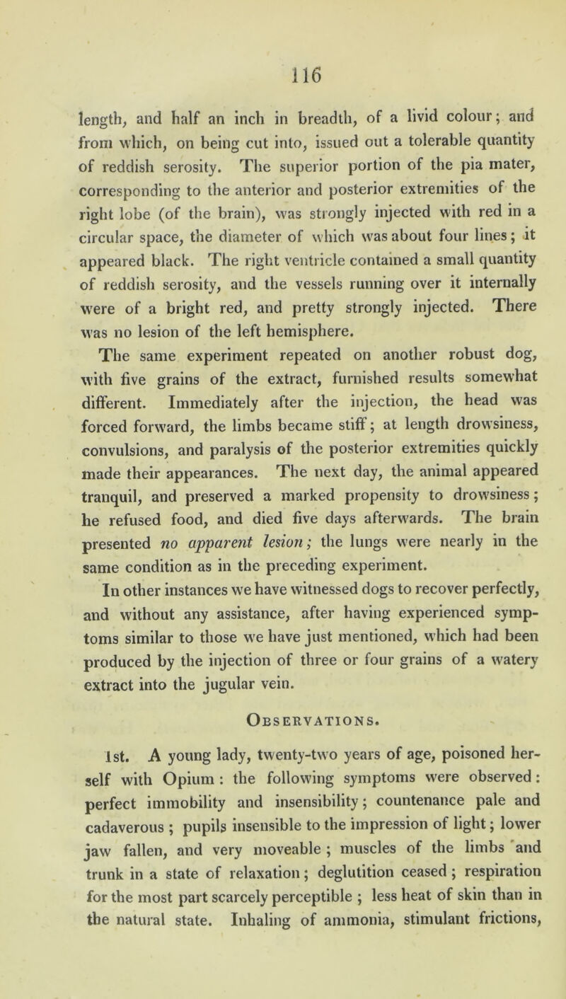 length, and half an inch in breadth, of a livid colour; and from which, on being cut into, issued out a tolerable quantity of reddish serosity. The superior portion of the pia xnater, corresponding to the anterior and posterior extremities of the right lobe (of the brain), was strongly injected with red in a circular space, the diameter of which was about four lines; it appeared black. The right ventricle contained a small quantity of reddish serosity, and the vessels running over it internally were of a bright red, and pretty strongly injected. There was no lesion of the left hemisphere. The same experiment repeated on another robust dog, with five grains of the extract, furnished results somewhat different. Immediately after the injection, the head was forced forward, the limbs became stiff; at length drowsiness, convulsions, and paralysis of the posterior extremities quickly made their appearances. The next day, the animal appeared tranquil, and preserved a marked propensity to drowsiness; he refused food, and died five days afterwards. The brain presented no apparent lesion; the lungs were nearly in the same condition as in the preceding experiment. In other instances we have witnessed dogs to recover perfectly, and without any assistance, after having experienced symp- toms similar to those we have just mentioned, which had been produced by the injection of three or four grains of a watery extract into the jugular vein. Observations. 1st. A young lady, twenty-two years of age, poisoned her- self with Opium : the following symptoms were observed: perfect immobility and insensibility; countenance pale and cadaverous ; pupils insensible to the impression of light; lower jaw fallen, and very moveable ; muscles of the limbs and trunk in a state of relaxation; deglutition ceased ; respiration for the most part scarcely perceptible ; less heat of skin than in the natural state. Inhaling of ammonia, stimulant frictions,