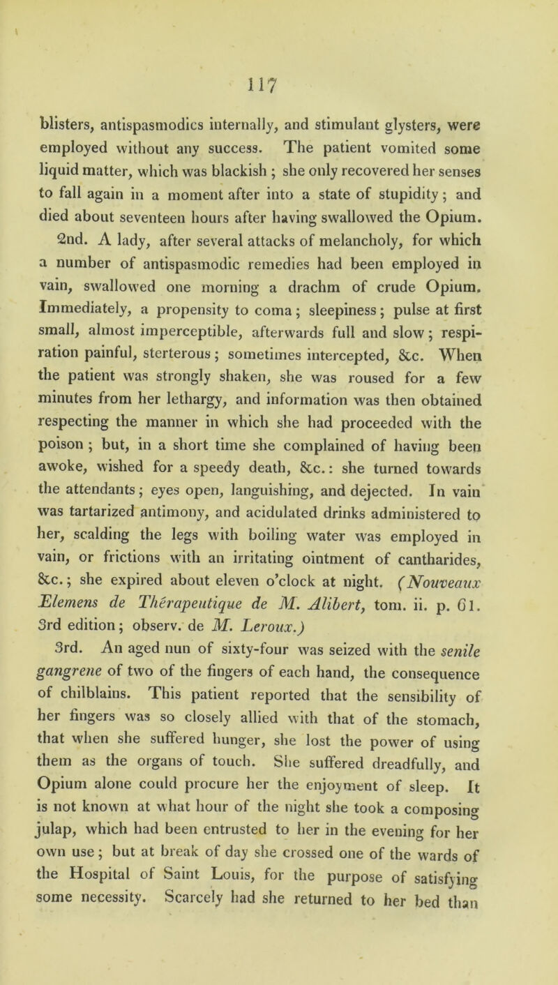 blisters, antispastnodics internally, and stimulant glysters, were employed without any success. The patient vomited some liquid matter, which was blackish ; she only recovered her senses to fall again in a moment after into a state of stupidity; and died about seventeen hours after having swallowed the Opium. 2nd. A lady, after several attacks of melancholy, for which a number of antispasmodic remedies had been employed in vain, swallowed one morning a drachm of crude Opium. Immediately, a propensity to coma ; sleepiness ; pulse at first small, almost imperceptible, afterwards full and slow; respi- ration painful, sterterous ; sometimes intercepted, 8tc. When the patient was strongly shaken, she was roused for a few minutes from her lethargy, and information was then obtained respecting the manner in which she had proceeded with the poison ; but, in a short time she complained of having been awoke, wished for a speedy death, 8cc.: she turned towards the attendants; eyes open, languishing, and dejected. In vain was tartarized antimony, and acidulated drinks administered to her, scalding the legs with boiling water was employed in vain, or frictions with an irritating ointment of cantharides, &c.; she expired about eleven o’clock at night. (Nouveaux Elemens de Therapeutique de M. Alibert, tom. ii. p. Gl. 3rd edition; observ. de M. Leroux.) 3rd. An aged nun of sixty-four was seized with the senile gangrene of two of the fingers of each hand, the consequence of chilblains. This patient reported that the sensibility of her fingers was so closely allied with that of the stomach, that when she suffered hunger, she lost the power of using them as the organs of touch. She suffered dreadfully, and Opium alone could procure her the enjoyment of sleep. It is not known at what hour of the night she took a composing julap, which had been entrusted to her in the evening for her own use; but at break of day she crossed one of the wards of the Hospital of Saint Louis, for the purpose of satisfying some necessity. Scarcely had she returned to her bed than